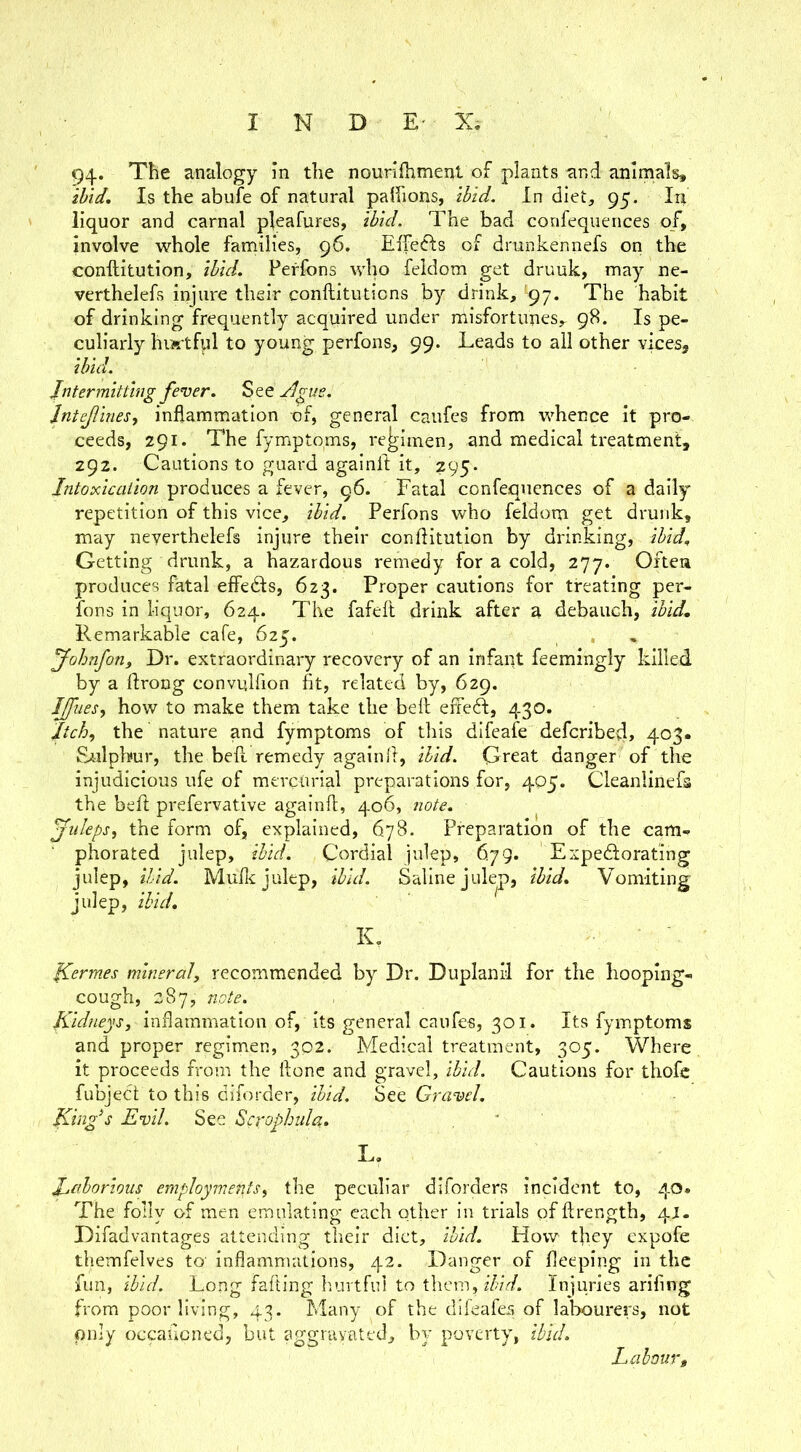 94. The analogy in the nourilhmeitl of plants nr,d animals, ihid. Is the abufe of natural palfions, Ibid. In diet, 95. In liquor and carnal pleafures, ihid. The bad confequences of, involve whole families, 96. Elfefts of drunkennefs on the conftitution, ibid. Perfons wlm feldom get druuk, may ne- verthelefs injure their conftituticns by drink, ^97. The habit of drinking frequently acquired under misfortunes,- 98. Is pe- culiarly hiAtfnl to young perfons, 99. Leads to all other vices, ibid. Intermitting fever. See Ague. Jntejlinesy inflammation of, general caufes from whence it pro- ceeds, 291. The fymptoms, regimen, and medical treatment, 292. Cautions to guard againif it, 295. Intoxication produces a fever, 96. Fatal confequences of a daily repetition of this vice, ibid. Perfons who feldom get drunk, may neyerthelefs injure their conflitution by drinking, ibid. Getting drunk, a hazardous remedy for a cold, 277. Oitea produces fatal effedls, 623. Proper cautions for treating per- fons in liquor, 624. The fafeft drink after a debauch, ibid. Remarkable cafe, 625. fohnfon. Dr. extraordinary recovery of an infant feemingly killed by a flrong convqlfion fit, related by, 629. Iffuesy how to make them take the bell eifeft, 430. Itchy the nature and fymptoms of tliis difeafe deferibefl, 403. Sulphur, the bell remedy againfl, ihid. Great danger of the injudicious ufe of mercurial preparations for, 405. Cleaniinefs the befl prefervative againfl, 406, note. julepsy the form of, explained, 678. Preparation of the cam- phorated julep, ibid. Cordial julep, 679. Expediorating julep, ibid. Mulle julep, ibid. Saline julep, ibid. Vomiting julep, ihid. K, fCermes mineral, recommended by Dr. Duplanil for the hooping- cough, 287, note. Kidneys, inflammation of. Its general caufes, 301. Its fymptoms and proper regimen, 302. Medical treatment, 305. Where it proceeds from the ftonc and gravel, ibid. Cautions for thofe fubject to this diforder, ihid. See Gravel. Kinfs Evil. See Scrophida. L. laborious employments, the peculiar diforders incident to, 40. The folly of men emulating each other in trials of ftrength, 4J. Difadvantages attending their diet, ibid. How they expofe themfelves to' inflammations, 42. Danger of fleeping in the fun, ibid. Long fafting hurtful to them, z7vV/. Injuries arifing from poor living, 43. Many of the difeafes of labourers, not pnly occaficned, but aggruyated, by poverty, ibid. Labour,