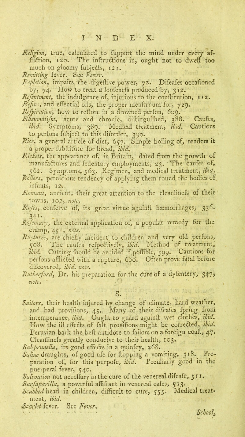 Religion, true, calculated to fupport the mind under every af- fliction, 120. The inftruCtions in, ought not to dwell too much on gloomy fubjeCts, 121. Remitting fever’. See Fever. Repletion, impairs the digeftive power, 72. Difeafes occafioned by, 74. How to treat a loofenefs produced by, 312. Refentmenty the indulgence of, injurious to the conftitution, 112. Rejinsy and effential oils, the proper menftruum for, 729. Refuratloriy hcvV to reftore in a drowned perfon, 609. Rheumatlfm, acute and chronic, didingulfhed, 388. Caufes, ibid. Symptom^, 589. Medical treatment, ibid. Cautions to perfons fnbjeCt to this diiorder, 390. Rice, a general article of diet, 657. Simple boiling of, renders it a proper fiibllitute for bread, ibid. Rickets, the appearance of, in Britain, dated from, the growth of manufa6lurcs and fedentary employments, 23. ' The ’caufes of, 562. Symptoms, 563. Regimen, and medical treatment, ibid. Rollers, pernicious tendency of applying them round the bodies of infants, I2*. Romans, ancient, their great attention to the cleanlinefs of their towns, 102, note. Rofes, conferve of, Its great virtue againll hssmorrhages, 3360 34^* Rofemary, the external application of, a popular remedy for the cramp, 451, note.' RuptiCres, are chiefly incident to children and very old perfons, 508. The caufes refpeCtiveiy, lUd. Method of treatment, ibid. Cutting fliould be avoided if poffible, 599. Cautions for perfons affliCted with a rupture, 600. Often prove fatal before difeovered, ibid. note. Rutherfordf Dr. his preparation for the cure of a dyfentery, 347, notCt S. \ ■ Sailors, their health injured by change of climate, hard weather, and bad provifions, 45. Many of their difeafes fpring froni intemperance, ibid. Ought to guard againll wet clothes, ibid. Kow the ill elfecfs of fait provifions might be cotredled, ibid, Peruvian bark the bed antidote to failors on a foreign coail, 47. Clearllinefs greatly conducive to their health, 103. Sahprunella, its good effedls in a quinfey, 268, Saline draughts, of good ufe for flopping a vomiting, 318. Pre- paration of, for this purpofe, ibid. Peculiarly good in the puerperal fever, 540. Salivation not neceffary in the cure of the venereal difeafe, 511. Sarfaparllla, a powerful affiflant in venereal cafes, 5 I3* Scabbed \\t2ik in children, difficult to cure, 555- Medical treat- ment, ibid. Scarlet fevero See Fever^