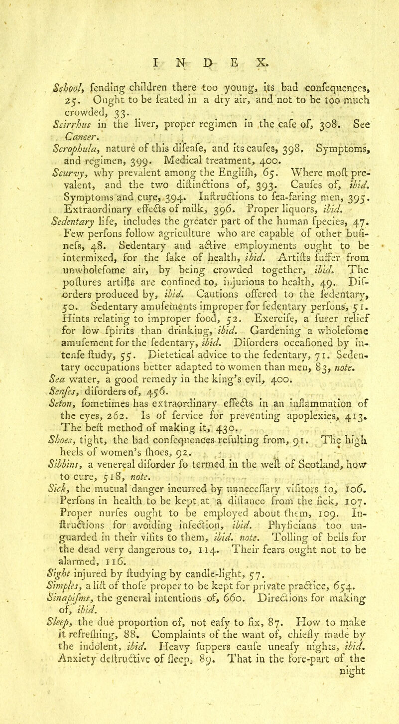 School, fending children there too young, \ts bad confequences, 25. Ought to be feated in a dry air, and not to be too much crowded, 33. - Scirrhiis in the liver, proper regimen in the cafe of, 308. See . Cancer. ; Scrophiila, nature of this difeafe, and itscaufes, 398, Symptoms, and regimen, 399. Medical treatment, 400. Scurvyi why prevalent among the Englilh, 65. Where moh pre- valent, and the two dihindtions of, 393. Caufes of, ibid. Symptoms and cure, 394. Inftrudlions to fea-faring men, 395. Extraordinary effedls of milk, 396. Proper liquors, ibid. Sedentary life, includes the greater part of the human fpecies, 47. Few perfons follow agriculture who are capable of other bufi- nefs, 48. Sedentary and adive employments ought to be intermixed, for the fake of ibid. Artiils fuffer from unwholefome air, by being crowded together, ibid. The poftures artii];6 are confined to, iiqurious to health, 49. Dif- orders produced by, ibid. Cautions offered to the fedentar}’-, 50. Sedentary amufements improper for fedentary perfons', 51. Hints relating to improper food, 52. Exercife, a furer relief for low fpirits than drinking, ibid. Gardening a wFolefome amufement for the fedentary, Diforders occafioned by in- tenfe fludy, 55. Dietetical advice to the fedentary, 71. Seden- tary occupations better adapted to women than men, 83, note. Sea water, a good remedy in the king’s evil, 400. Senfes, diforders of, 456. Seton, fometimes has extraordinary effedfs in an infiammation of the eyes, 262. Is of fervice for preventing apoplexies, 413* The beft method of making it, 430.. Shoes, tight, the bad confequences refulting from, 91. The high heels of women’s fhoes, 92. Sibbins, a venereal diforder fo termed in the weft of Scotland, how* to cure, 518, note. , . Sick, the mutual danger Incurred by iinneceffary vifitors to, lo5, Perfons in health to be kept at a diftanco from the fick, 107. Proper nurfes ought to be employed about them, 109. In- ftrudfcions for avoiding infeclion, ibid. Phyficians too un- guarded in their vifits to them, ibid. note. Tolling of bells for the dead very dangerous to, 114. Their fears ought not to be alarmed, 116. Sight injured by ftudying by candle-light, 57. Simples, a lift of thofe proper to be kept for private pradf ice, 654. Sinapifms, the general intentions of, 660. Diredions for making of, ibid. Sleep, the due proportion of, not eafy to fix, 87. How to make it refrefhing, 88, Complaints of the want of, chiefly made by the indolent, ibid. Heavy fuppers caufe uneafy nights, ibid. Anxiety deftrudive of fleep, 89. That in the fore-part of the night