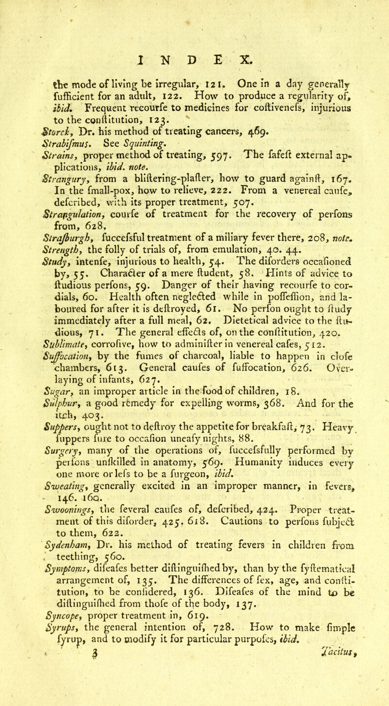 tBe mo(5e oflivlng be Irregular, 121. One In a day generally fufficlent for an adult, 122. How to produce a regularity of, ibid^ Frequent reeourfe to medicines for coftivenefs, injurious to the conftitution, 123. Storcky Dr. his method of treating cancers, 469. Strabifmus* See Squinting. Strainsy proper method of treating, 597. The fafeft external ap- plications, ibid. note. Stranguryy from a bllftering-plafler, how to guard againft, 167, In the fmall-pox, how to relieve, 222. From a venereal caufe, defcribed, with its proper treatment, 507. Strangulationy courfe of treatment for the I'ecovery of perfons from, 628, Strajburghy fuccefsful treatment of a miliary fever there, 208, notr, Strengthy the folly of trials of, from emulation, 40. 44. Studyi intenfe, injurious to health, 54. The diforders occafioned by, 55. Charader of a mere ftudent, 58. Hints of advice to lludious perfons, 59. Danger of their having reeourfe to cor- dials, 60. Health often negleded while in poffclTion, and la- boured for after it is deftroyed, 6l. No perfon ought to ftudy immediately after a full meal, 62, Dietetical advice to the ilii- dious, 71. The general effedls of, on the conliitution, 420,. Sublimatey corrofivc, how to adminifter In venereal cafes, 512. Suffocatioiiy by the fumes of charcoal, liable to happen in clofe chambers, 613. General caufes of fuffocation, 626. Over- laying of infants, 627. Sugar, an improper article in the food of children, 18. Sulphur, a good remedy for expelling worms, 368. And for the itch, 403. Suppers, ought not to deftroy the appetite for breakfafi, 73. Heavy flippers fure to occafion uneafy nights, 88. Surgery, many of the operations of, fuccefsfully performed by perfons undeilled in anatomy, 569. Humanity induces every one more orlefs to be a furgeon, ibid. Sweating, generally excited in an improper manner, in fevers, - 146. i6q. Swoonings, the feveral caufes of, defcribed, 424. Proper treat- ment of this diforder, 425^ 6i8, Cautions to perfons fubjedf to them, 622. Sydenham, Dr. his method of treating fevers in children from i teething, 560. Symptoms, difeafes better diftingnlfhedby, than by the fyllematfcal arrangement of, 135. The differences of fex, age, and conili- tution, to be confidered, 136. Difeafes of the mind to be diflinguifhed from thofe of the body, 137. Syncope, proper treatment in, 619. Syrups, the general intention of, 728. How to make limple f^rup, and to modify it for particular purpofes, ibid. I ^aciiui^