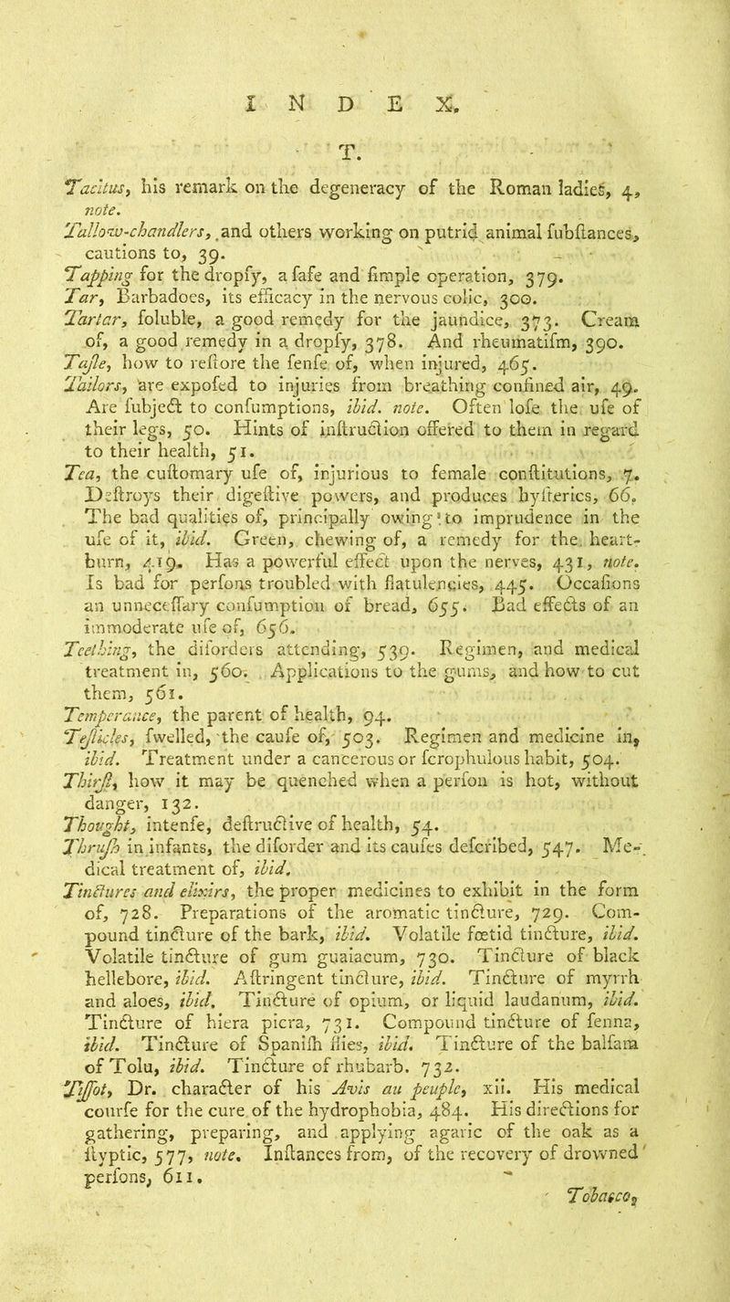 T. Tacitus, his remark on the degeneracy of the Roman iadie^, 4, note, Tallo^^u-chandlers, ,and others working on putrid animal luhflances, cautions to, 39. ' _ • Tapping for the dropfy, afafe and fimple operation, 379. Tar, Barbadoes, its efiicacy in the nervous colic, 300. Tartar, foluble, a good remedy for the jaundice, 373. Cream of, a good remedy in a dropfy, 378. And rheumatifm, 390. Tajle, how to reliore the fenfe of, when injured, 465. Tailors, are expofed to injuries from breathing confined air, 49. Are fubjedl to confumptions, Hid. note. Often lofe the ufe of their legs, 50. Hints of inftrudtion offered to them in reg'ard to their health, 51. Tea, the cuflomary ufe of, injurious to female conflitutions, .7, Dsftroys their digeftive powers, and produces hyfherics, 66, The bad qualities of, principally owing*to imprudence in the ufe of it, ihid. Green, chewing of, a remedy for the. heartr burn, 419, Has a powerful effect upon the nerves, 431, note. Is bad for perfoas troubled with flatulencies, 445. Occafions an unneceffary confumption of bread, 655. Bad effeds of an immoderate ufe of, 656. Teething, the diforders attending, 539. Regimen, and medical treatment in, 560; . Applications to the gums, and how to cut them, 561. Temperance, the parent of health, 94. Tejlkks, fwelled, the caufe of,'503. Regimen and medicine in, ihid. Treatment under a cancerous or fcrophulous habit, 504. Thirji, how it may be quenched when a perfon is hot, without danger, 132. Thought, intenfe, deftru6Hve of health, 54. Thrufa in.infants, the diforder and its caufes deferibed, 547. Me-, dical treatment of, ihid, Tindures and elixirs, the proper medicines to exhibit in the form of, 728. Preparations of the aromatic tindure, 729. Com- pound tindure of the bark, ibid. Volatile foetid tindure. Hid. Volatile tindure of gum guaiacum, 730. Tindure of black hellebore, Hid. Aftringent tindure, Hid. Tindure of myrrh and aloes. Hid. Tindure of opium, or liquid laudanum, Hid. Tindure of hiera picra, 731. Compound tindure of fenna, ibid. Tindure of Spanilh flies, Tindure of the balfam of Tolu, ibid. Tindure of rhubarb. 732. Tijfot, Dr. charader of his A^vis au peuple, xli. Kis medical courfe for the cure of the hydrophobia, 484. His diredlons for gathering, preparing, and applying agaric of the oak as a ilyptic, 577, note. Inilances from, of the recovery of drowned' perfons, 6ii. TohatcQ^