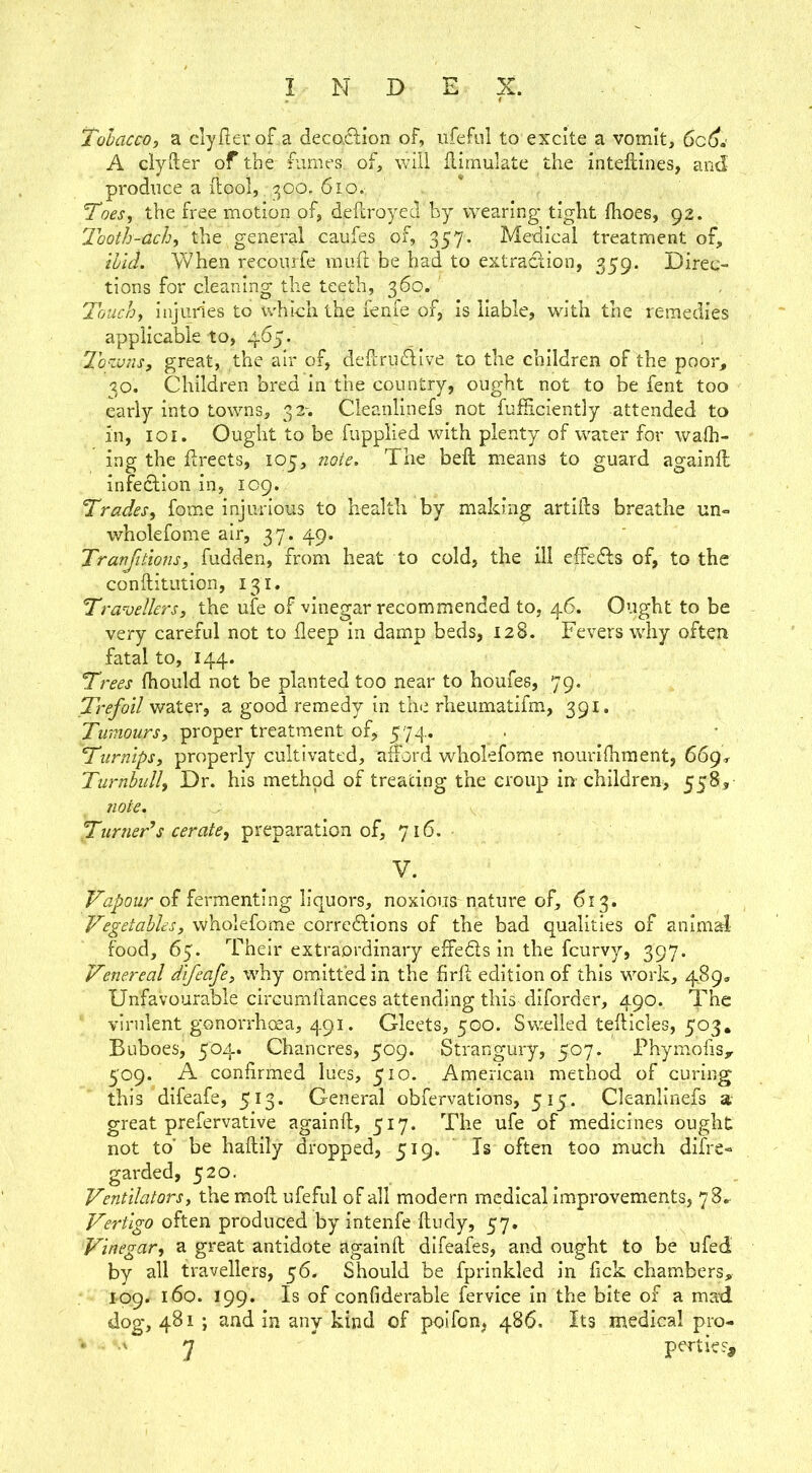 Tobacco, a clyfterof a deco.ci;ion of, iifeful to excite a vomit, A clyiler of the fumes, of, will Simulate the inteftines, and- prodiice a ilool, 300. 6io. . * Toes, the free motion of, deflroyed by wearing tight fhoes, 92. Tooth-ach, the general caufes of, 357. Medical treatment of, thld. When recourfe muft be had to extraction, 359. Direc- tions for cleaning the teeth, 360. ' Touch, injuries to which the lenie of, is liable, with the remedies applicable to, 465. 2h'zvns, great, the air of, defcruftive to the children of the poor, 30. Children bred in the country, ought not to be fent too early into towns, 32-. Cleanlinefs not fuHiciently attended to in, loi. Ought to be fupplied with plenty of water for wafh- ing the flreets, 105, note. The belt means to guard againll infection in, 109. Trades, fome injurious to health by making artiihs breathe un- wholefome air, 37. 49. Tranjitions, fudden, from heat to cold, the ill effetTs of, to the conftitution, 131. Trazjelkrs, the ufe of vinegar recommended to, 46. Ought to be very careful not to deep in damp beds, 128. Fevers why often fatal to, 144. Trees fhould not be planted too near to houfes, 79. Trefoil 'WzX.^r, a good remedy in the rheumatifm, 391. proper treatment of, 574, Turnips, properly cultivated, afford wholefome nourilhraent, 669, Turnbull, Dr. his method of treating the croup in children, 558, note. Turners cerate, preparation of, 716. V. Vapour oi fermenting liquors, noxious nature of, 613. Vegetables, wholefome corredhions of the bad qualities of animal food, 65. Their extraordinary effedts in the feurvy, 397. Venereal difeafe, why omitted in the firff edition of this wmrk, 489. Unfavourable circumllances attending this diforder, 490. The virulent gonorrhoea, 491. Gleets, 500. Swelled teifticles, 503, Buboes, 504. Chancres, 509. Strangury, 507. Phymofis,r 509. A confirmed lues, 510. American method of curing this difeafe, 513. General obfervations, 515. Cleanlinefs a great prefervative againft, 517. The ufe of medicines ought not to’ be haftily dropped, 519. Is often too much difre- garded, 520. Ventilators, themofl ufeful of all modern medical improvements, 78^ Vertigo often produced by intenfe ftudy, 57. Vinegar, a great antidote againft difeafes, and ought to be ufed by all travellers, 56. Should be fprinkled in lick chambers, 109. 160. 199. Is of confiderable fervice in the bite of a mad dog, 481 ; and in any kind of poifon, 486. Its medical pro- ' y pertie?.
