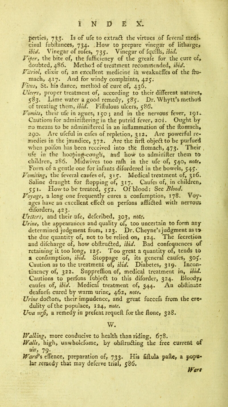 |>erties, 735. Is of ufe to extract the virtues of feveral rnedl» cinal fubllances, 734. How to prepare vinegar of lithavgeir tbid. Vinegar of rofes, 735. Vinegar of Iquills, thuL Vipery the bite of, the fufficiency of the greafe for the cure of, doubted, 486. Method of treatment redomrrtended, tbid. Vitriol, elixir of^ an excellent medicine Iti weakneffes of the fto- mach, 417. And for windy complaints, 425. Vitus, St. his dance, method of Cure of, 436. Ulcers, proper treatment of, according to their different natures, 583. Lime water a good remedy, 58'5. Dr. Whytt’s method of treating them, ibid, Fiftulous ulcers, 586'. Vomits, their ufe in aguesj 150; and in the nervous'fever, 19T* Cautions for adminillering in the putrid fever, 2oi. Ought by no means to be adminiflered in an inflammation of the ftomach, 290. Are ufeful in cafes of repletion, 312, Are powerful re- medies in the jaundice, 372. Are the firft objedf to be purfued when poifon has been received into the ftomach, 473. Their , ufe in the hooping-cough, and ho\^ to admlriifter them tO children, 286. Midwives too rafh in the ufe of, 540, note. Form of a gentle one for infants difordered in the bowels, 547. Vomiting, the feveral caufes of, 315'. Medical treatment of, 316. Saline draught for Hopping of, 317. Caufes of,, in children, 551. How to be treated, 552. Of blood: Blood. Voyage, along one frequently cures a confumptlon, 178. Voy- ages have an excellent effed on perfons afllidled with nertous diforders, 423. ifrtters, and their ufe, defcrlbed, 303, note. Urine, the appearances and quality of, too uncertain to form any determined judgment from, 123. Dr. Cheyne^s judgment as t» the due quantity of, not to be relied on, 124. The fecretion and difcharge of, how obftrudfed, ibid. Bad confeqiiences of retaining it too long, 125. Too great a quantity of, tends td a confumptlon, ibid. Stoppage of, its general caufes, 305*. Caution as to the treatment of, ibid. Diabetes, 319. Incon- tinency of, 322. Suppreffion of, medical treatment in, ibid. Cautions to perfons fubjefl to this diforder, 324. Bloody# caufes of, ibid. Medical treatment of, 344. An obllinatc deafnefs cured by warm urine, 462, note. Urine do(flots, their impudence, artd great fiiccefs from the crc-* dullty of the populace, 124, note, U<va urjiy a remedy in prefent requeft for the Hone, 328. W. Walling, more conducive to health than riding, 678. Walls, high, unwholefome, by obHru(3;ing the free current of air, 79. ^ WardH elTence, preparation of, 733. His HHula paHe, a popu- lar remedy that may deferve trial, ^86, Wan