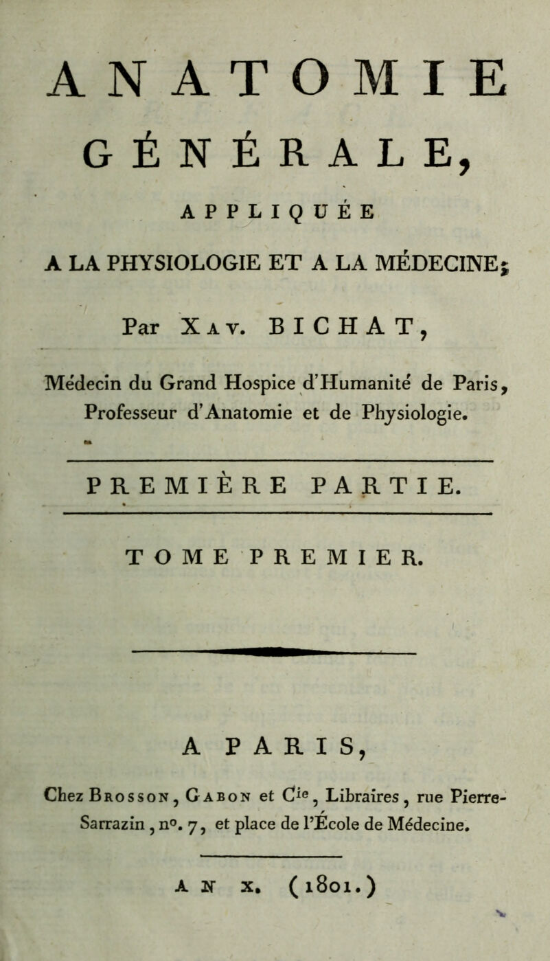 GÉNÉRALE, APPLIQUÉE A LA PHYSIOLOGIE ET A LA MÉDECINE j Par X a v. BICHAT, Médecin du Grand Hospice d’Humanité de Paris, Professeur d’Anatomie et de Physiologie. m PREMIÈRE PARTIE. TOME PREMIER. A PARIS, Chez Brosson, Gabon et Cie5 Libraires, rue Pierre- Sarrazin , n°. 7, et place de l’École de Médecine. A W X. (1801.) V