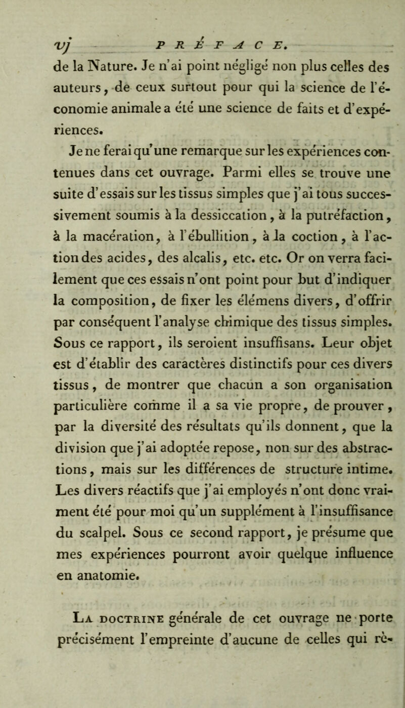 'vj PREFACE. de la Nature. Je n’ai point néglige non plus celles des auteurs, de ceux surtout pour qui la science de l’é- conomie animale a été une science de faits et d’expé- riences. Je ne ferai qu’une remarque sur les expériences con- tenues dans cet ouvrage. Parmi elles se trouve une suite d’essais sur les tissus simples que j’ai tous succes- sivement soumis à la dessiccation , à la putréfaction, à la macération, à l’ébullition, à la coction, à l’ac- tion des acides, des alcalis, etc. etc. Or on verra faci- lement que ces essaisn’ont point pour but d’indiquer la composition, de fixer les élémens divers, d’offrir par conséquent l’analyse chimique des tissus simples. Sous ce rapport, ils seroient insuffisans. Leur objet est d’établir des caractères distinctifs pour ces divers tissus, de montrer que chacun a son organisation particulière comme il a sa vie propre, de prouver, par la diversité des résultats qu’ils donnent, que la division que j’ai adoptée repose, non sur des abstrac- tions , mais sur les différences de structure intime. Les divers réactifs que j’ai employés n’ont donc vrai- ment été pour moi qu’un supplément à l’insuffisance du scalpel. Sous ce second rapport, je présume que mes expériences pourront avoir quelque influence en anatomie. La doctrine générale de cet ouvrage ne porte précisément l’empreinte d’aucune de celles qui rè*