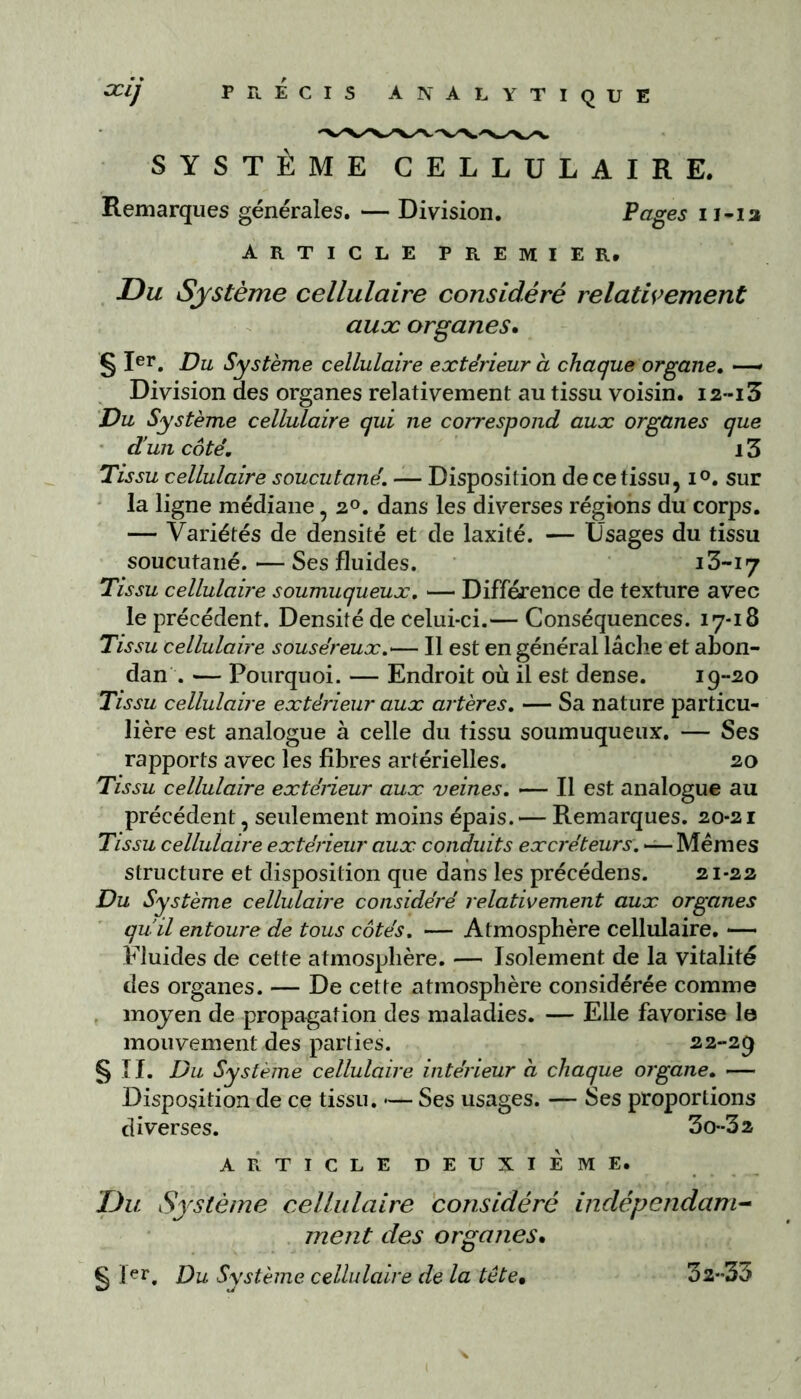 SYSTÈME CELLULAIRE. Remarques générales. — Division. Pages n-ia ARTICLE PREMIER. Du Système cellulaire considéré relativement aux organes. § Ier. Du Système cellulaire extérieur a chaque organe. —* Division des organes relativement au tissu voisin. I2--i3 Du Système cellulaire qui ne correspond aux organes que d’un coté. 13 Tissu cellulaire soucutané. — Disposition de ce tissu, i°. sur la ligne médiane, 20. dans les diverses régions du corps. — Variétés de densité et de laxité. — Usages du tissu soucutané. — Ses fluides. 13-17 Tissu cellulaire soumuqueux. — Différence de texture avec le précédent. Densité de celui-ci.— Conséquences. 17-18 Tissu cellulaire souséreux.<— Il est en général lâche et abon- dan . — Pourquoi. — Endroit où il est dense. i9~2o Tissu cellulaire extérieur aux artères. — Sa nature particu- lière est analogue à celle du tissu soumuqueux. — Ses rapports avec les fibres artérielles. 20 Tissu cellulaire extérieur aux veines. —— Il est analogue au précédent, seulement moins épais. — Remarques. 20-21 Tissu cellulaire extérieur aux conduits excréteurs. *— Mêmes structure et disposition que dans les précédens. 21-22 Du Système cellulaire considéré relativement aux organes qu'il entoure de tous côtés. — Atmosphère cellulaire. — Fluides de cette atmosphère. — Isolement de la vitalité des organes. — De cette atmosphère considérée comme moyen de propagation des maladies. — Elle favorise le mouvement des parties. 22-29 § II. Du Système cellulaire intérieur a chaque organe. — Disposition de ce tissu. •— Ses usages. — Ses proportions diverses. 3o--32 ARTICLE DEUXIEME. Du Système cellulaire considéré indépendam- ment des organes• § pr. Du Système cellulaire de la tête• 32-33