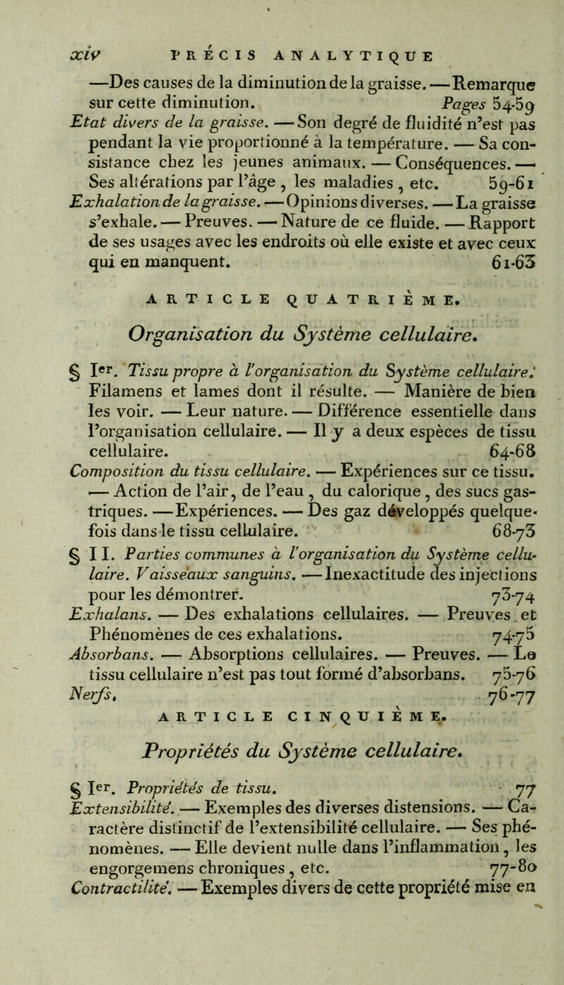 —Des causes de la diminution de la graisse. — Remarque sur cette diminution. Pages 54-59 Etat divers de la graisse. —Son degré de fluidité n’est pas pendant la vie proportionné à la température. — Sa con- sistance chez les jeunes animaux. — Conséquences. — Ses altérations par l’âge , les maladies , etc. 59-61 Exhalation de la graisse. — Opinions diverses. —La graisse s’exhale. — Preuves. — Nature de ce fluide. — Rapport de ses usages avec les endroits où elle existe et avec ceux qui en manquent. 6i-63 ARTICLE QUATRIEME. Organisation du Système cellulaire. § Ier. Tissu propre à lorganisation du Système cellulaire.’ Filamens et lames dont il résulte. — Manière de bien les voir. — Leur nature. — Différence essentielle dans l’organisation cellulaire. — Il y a deux espèces de tissu cellulaire. 64-68 Composition du tissu cellulaire. — Expériences sur ce tissu. «— Action de l’air, de l’eau , du calorique , des sucs gas- triques. —Expériences. — Des gaz développés quelque- fois dans le tissu cellulaire. 68-73 §11. Parties communes à l’organisation du Système cellu- laire. Vaisseaux sanguins. —Inexactitude (les injections pour les démontrer. 73*74 Exhalons. — Des exhalations cellulaires. — Preuves et Phénomènes de ces exhalations. 74-75 Absorbons. — Absorptions cellulaires. — Preuves. — La tissu cellulaire n’est pas tout formé d’ahsorbans. 75*76 Nerfst 7^'77 ARTICLE CINQUIÈME. Propriétés du Système cellulaire. § Ier. Propriétés de tissu. 77 Extensibilité. — Exemples des diverses distensions. — Ca- ractère distinctif de l’extensibilité cellulaire. — Ses phé- nomènes. —■ Elle devient nulle dans l’inflammation, les engorgemens chroniques , etc. 77-80 Contractilité. — Exemples divers de cette propriété mise en