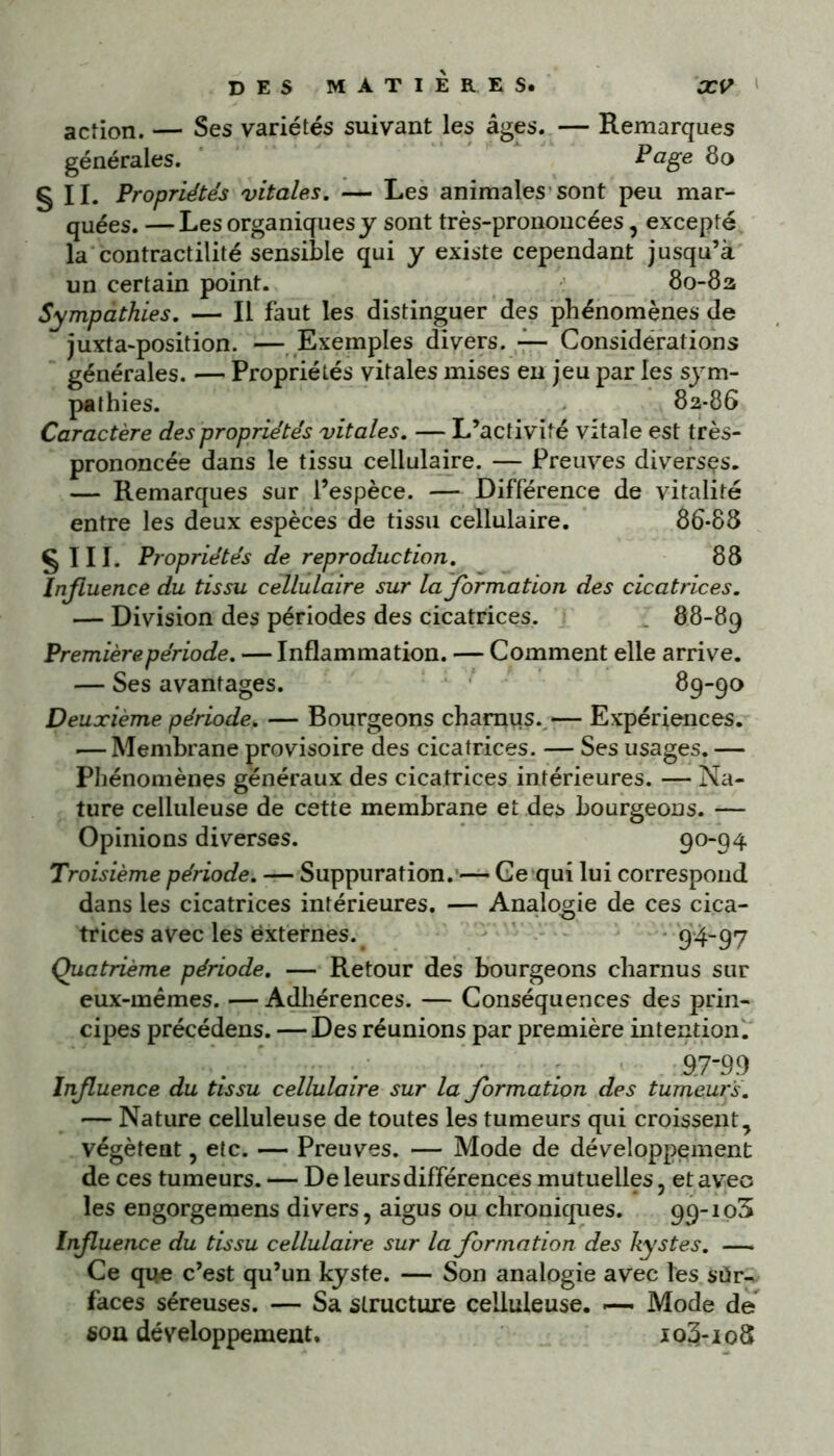 action. — Ses variétés suivant les âges. — Remarques générales. P âge 80 g II. Propriétés vitales. — Les animales sont peu mar- quées. — Les organiques y sont très-prononcées, excepté la contractilité sensible qui y existe cependant jusqu’à un certain point. 80-82 Sympathies. — Il faut les distinguer des phénomènes de juxta-position. — Exemples divers. — Considérations générales. — Propriétés vitales mises en jeu par les sym- pathies. 82-86 Caractère des propriétés vitales. — L’activité vitale est très- prononcée dans le tissu cellulaire. — Preuves diverses. — Remarques sur l’espèce. — Différence de vitalité entre les deux espèces de tissu cellulaire. 86*88 § III. Propriétés de reproduction. 88 Influence du tissu cellulaire sur la formation des cicatrices. — Division des périodes des cicatrices. 88-89 Première période. — Inflammation. — Comment elle arrive. — Ses avantages. 89-90 Deuxième période. — Bourgeons charnus. — Expériences. .— Membrane provisoire des cicatrices. — Ses usages. — Phénomènes généraux des cicatrices intérieures. — Na- ture celluleuse de cette membrane et des bourgeons. — Opinions diverses. 90-94 Troisième période. — Suppuration. — Ce qui lui correspond dans les cicatrices intérieures. — Analogie de ces cica- trices avec les externes. 9-4-97 Quatrième période. — Retour des bourgeons charnus sur eux-mêmes. — Adhérences. — Conséquences des prin- cipes précédens. —Des réunions par première intention. : 97-99 Influence du tissu cellulaire sur la formation des tumeurs. — Nature celluleuse de toutes les tumeurs qui croissent, végètent, etc. — Preuves. — Mode de développement de ces tumeurs. — De leurs différences mutuelles, et avec les engorgemens divers, aigus ou chroniques. 99-103 Infuence du tissu cellulaire sur la formation des kystes. — Ce que c’est qu’un kyste. — Son analogie avec les sur- faces séreuses. — Sa structure celluleuse. -—■ Mode de sou développement. io3-io8