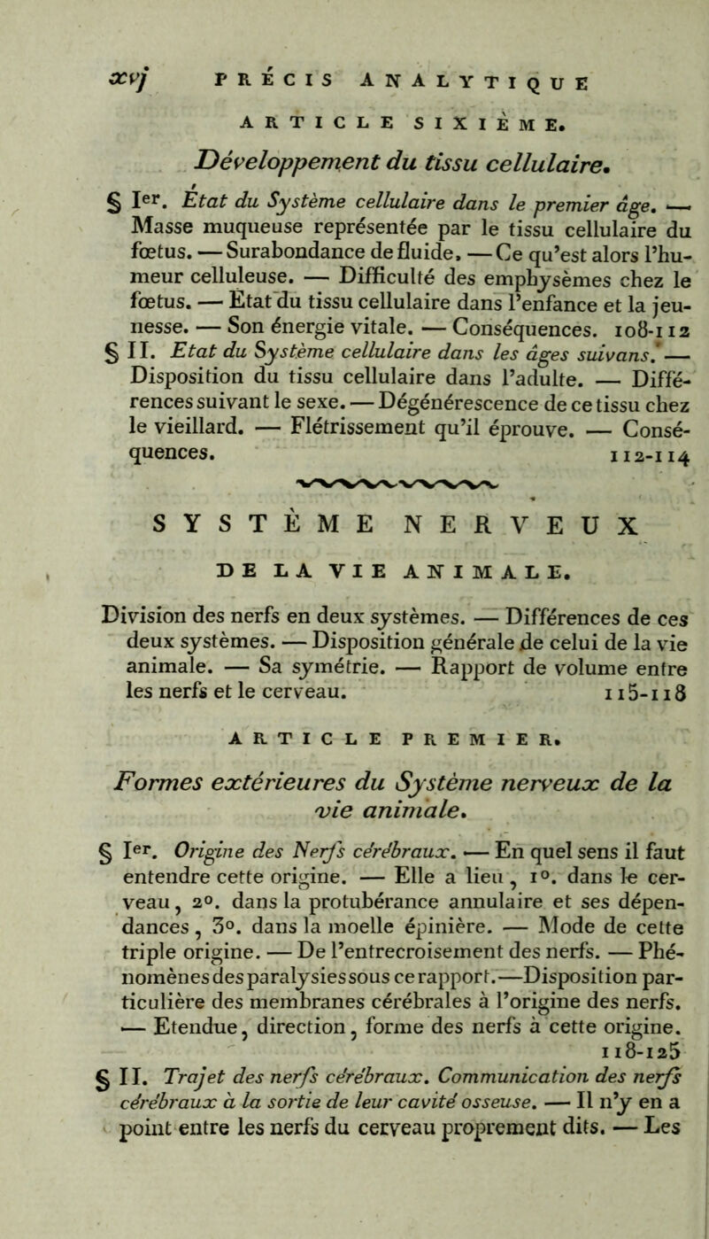 ARTICLE SIXIÈME. Développement du tissu cellulaire. 9 § Ier. Etat du Système cellulaire dans le premier âge. — Masse muqueuse représentée par le tissu cellulaire du fœtus. —Surabondance de fluide. —Ce qu’est alors l’hu- meur celluleuse. — Difficulté des emphysèmes chez le fœtus. — État du tissu cellulaire dans l’enfance et la jeu- nesse. — Son énergie vitale. — Conséquences. 108-112 § II. Etat du Système cellulaire dans les âges suivons! Disposition du tissu cellulaire dans l’adulte. — Diffé- rences suivant le sexe. — Dégénérescence de ce tissu chez le vieillard. — Flétrissement qu’il éprouve. — Consé- quences . 112-114 SYSTÈME NERVEUX DE LA VIE ANIMALE. Division des nerfs en deux systèmes. — Différences de ces deux systèmes. — Disposition générale jde celui de la vie animale. — Sa symétrie. — Rapport de volume entre les nerfs et le cerveau. 115-118 ARTICLE PREMIER. Formes extérieures du Système nerveux de la vie animale. § Ier. Origine des Nerfs cérébraux. *— En quel sens il faut entendre cette origine. — Elle a lieu, i°. dans le cer- veau , 20. dans la protubérance annulaire et ses dépen- dances , 3°. dans la moelle épinière. — Mode de cette triple origine. — De l’entrecroisement des nerfs. — Phé- nomènes des paralysies sous ce rapport.—Disposition par- ticulière des membranes cérébrales à l’origine des nerfs. — Etendue, direction, forme des nerfs à cette origine. 118-125 g II. Trajet des nerfs cérébraux. Communication des nerfs cérébraux a la sortie de leur cavité osseuse. — Il n’y en a point entre les nerfs du cerveau proprement dits. — Les