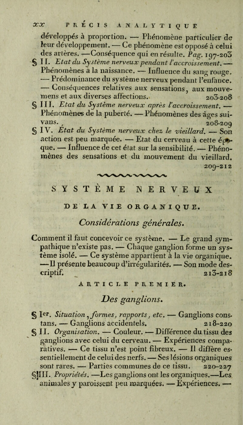 développés à proportion. — Phénomène particulier de leur développement. — Ce phénomène est opposé à celui des artères. —Conséquence qui en résulte. Pag. 197-203 s 11. Etat du Système nerveux pendant l’accroissement. — Phénomènes à la naissance. — Influence du sang rouge. — Prédominance du système nerveux pendant l’enfance. — Conséquences relatives aux sensations, aux mouve- mens et aux diverses affections. 2o3-2o8 S III- Etat du Système nerveux après l’accroissement. — Phénomènes de la puberté. —Phénomènes des âges sui- vans. / 208-209 § IV. Etat du Système nerveux chez le vieillard. — Son action est peu marquée. — Etat du cerveau à cette épD- que. — Influence de cet état sur la sensibilité. — Phéno- mènes des sensations et du mouvement du vieillard. 209-212 SYSTÈME NERVEUX DE LA VIE ORGANIQUE. Considérations générales. Comment il faut concevoir ce système. — Le grand sym- pathique n’existe pas. — Chaque ganglion forme un sys- tème isolé. — Ce système appartient à la vie organique. —Il présente beaucoup d’irrégularités. — Son mode des- criptif. _ 213-218 ARTICLE PREMIER. Des ganglions. § Ier. Situation?formes, rapports, etc. — Ganglions cons. tans. — Ganglions accidentels. 218-220 § II. Organisation. — Couleur. — Différence du tissu des ganglions avec celui du cerveau. — Expériences compa- ratives. — Ce tissu n’est point fibreux. — Il diffère es- sentiellement de celui des nerfs. — Ses lésions organiques sont rares. — Parties communes de ce tissu. 220-227 §uii. Propriétés. —Les ganglions ont les organiques.—Les animales y paroissent peu marquées. —Expériences. —