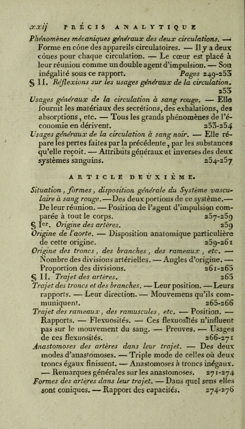 Phénomènes mécaniques généraux des deux circulations. —• Forme en cône des appareils circulatoires. — Il y a deux cônes pour chaque circulation. — Le cœur est placé à leur réunion comme un double agent d’impulsion. — Son inégalité sous ce rapport. Pages 249-253 §11. Réflexions sur les usages généraux de la circulation. 255 Usages généraux de la circulation à sang rouge. — Elle fournit les matériaux des secrétions, des exhalations, des absorptions, etc. — Tous les grands phénomènes de l’é- conomie en dérivent. 253-254 Usages généraux de la circulation à sang noir. — Elle ré- pare les pertes faites par la précédente, par les substances qu’elle reçoit. — Attributs généraux et inverses des deux systèmes sanguins. 254-257 ARTICLE DEUXIEME# Situation, formes, disposition générale du Système vascu- laire à sang rouge.—Des deux portions de ce système.— De leur réunion. — Position de l’agent d’impulsion com- parée à tout le corps. 267-259 § Ier. Origine des artères. 259 Origine de l’aorte. — Disposition anatomique particulière de cette origine. 259-261 Origine des troncs, des branches, des rameaux , etc. — Nombre des divisions artérielles. ■— Angles d’origine. — Proportion des divisions. 261-265 §11. Trajet des artères. 265 Trajet des troncs et des branches. — Leur position. —Leurs rapports. — Leur direction. — Mouvemens qu’ils com- muniquent. 265-266 Trajet des rameaux, des ramuscules, etc. — Position. — Rapports. — Flexuosités. — Ces flexuosités n’influent pas sur le mouvement du sang. — Preuves. -— Usages de ces flexuosités. 266-271 Anastomoses des artères dans leur trajet. — Des deux modes d’anastomoses. — Triple mode de celles où deux troncs égaux finissent. — Anastomoses à troncs inégaux. — Remarques générales sur les anastomoses. 271-274 Formes des artères dans leur trajet. — Dans quel sens elles sont coniques. — Rapport des capacités. 274-276