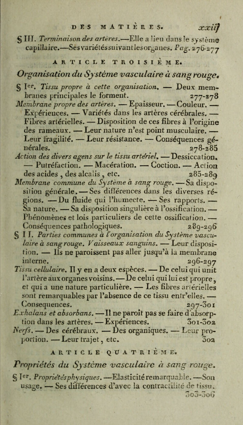 S III. Terminaison des artères.—Elle a lieu dans le système capillaire.—Sés variétés suivant les organes. Pag. 276-277 ARTICLE TROISIÈME. Organisation du Système vasculaire à sang rouge* § Ier. Tissu propre à cette organisation. — Deux mem- branes principales le forment. 277-278 Membrane propre des artères. — Epaisseur. — Couleur. —» Expériences. — Variétés dans les artères cérébrales. — Fibres artérielles. — Disposition de ces fibres à l’origine des rameaux. — Leur nature n’est point musculaire. — Leur fragilité. — Leur résistance. — Conséquences gé- nérales. 278-285 Action des divers agens sur le tissu artériel. — Dessiccation. — Putréfaction. —Macération. — Coction. — Action des acides , des alcalis , etc. 285-289 Membrane commune du Système à sang rouge. —Sa dispo- sition générale. — Ses différences dans les diverses ré- gions. — Du fluide qui l’humecte. — Ses rapports. — Sa nature. — Sa disposition singulière à l’ossification. — Phénomènes et lois particuliers de cette ossification. — Conséquences pathologiques. 289-256 §11. Parties communes à F organisation du Système vascu- laire à sang rouge. Vaisseaux sanguins. — Leur disposi- tion. — Ils ne paraissent pas aller jusqu’à la membrane interne. 296-297 Tissu cellulaire. Il y en a deux espèces. — De celui qui unit l’artère aux organes voisins. — De celui qui lui est propre, et qui a une nature particulière. — Les fibres artérielles sont remarquables par l’absence de ce tissu entr’elles. — Conséquences. 297-301 Exhalans et absorbans. —Il ne paraît pas se faire d'absorp- tion dans les artères.—Expériences. 3oi-3o2 Nerfs. — Des cérébraux. — Des organiques. — Leur pro- portion.— Leur trajet, etc. 3oa ARTICLE QUATRIÈME. Propriétés du Système vasculaire à sang rouge. § Ier. Propriétés physiques.—Elasticité remarquable.—S011 usage. — Ses différences d’avec la contractilité de tissu. 3o3-3o G