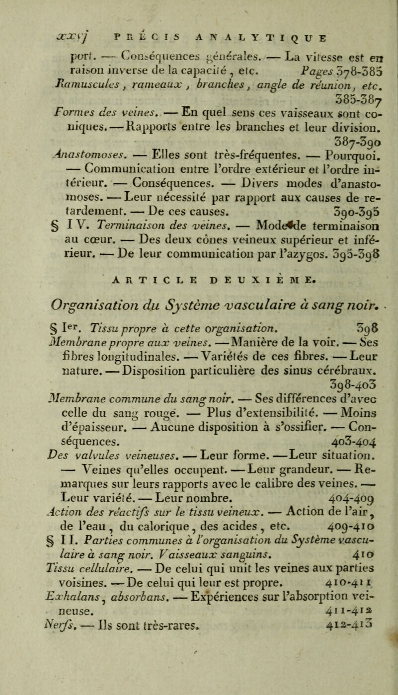 PRECIS AN ALYTIQUE — La vitesse est en Pages 578-385 JCJCSJ port. — Conséquences générales, raison inverse de la capacilé , etc. Jlamuscules, rameaux , branches, angle de réunion, etc. 385-387 Formes des veines,.— En quel sens ces vaisseaux sont co- niques.— Rapports entre les branches et leur division. 387-390 Anastomoses. — Elles sont très-fréquentes. — Pourquoi. — Communication entre l’ordre extérieur et l’ordre in- térieur. ■— Conséquences. — Divers modes d’anasto- moses. — Leur nécessité par rapport aux causes de re- tardement. — De ces causes. 390-395 § IV. Terminaison des veines, — Modefde terminaison au cœur. — Des deux cônes veineux supérieur et infé- rieur. — De leur communication par l’azygos. 395-098 ARTICLE DEUXIÈME. Organisation du Système vasculaire à sang noir. § Ier. Tissu propre à cette organisation, 598 Membrane propre aux veines. —Manière de la voir. — Ses fibres longitudinales. —Variétés de ces fibres. —Leur nature. — Disposition particulière des sinus cérébraux. 398-403 Membrane commune du sang noir. — Ses différences d’avec celle du sang rouge. — Plus d’extensibilité. — Moins d’épaisseur. — Aucune disposition à s’ossifier. — Con- séquences. 403-404 Des valvules veineuses.—Leur forme.—Leur situation. — Veines qu’elles occupent. —Leur grandeur. — Re- marques sur leurs rapports avec le calibre des veines. — Leur variété. — Leur nombre. 404-409 Action des réactifs sur le tissu veineux. — Action de l’air, de l’eau , du calorique, des acides , etc. 409-410 §11. Parties communes à ïorganisation du Système vascu- laire à sang noir. Vaisseaux sanguins. 410 Tissu cellulaire. — De celui qui unit les veines aux parties voisines. — De celui qui leur est propre. 410*411 Exhalans, absorbons. — Expériences sur l’absorption vei- neuse. 411-413 Ne?fs. — IR sont très-rares. 412-413