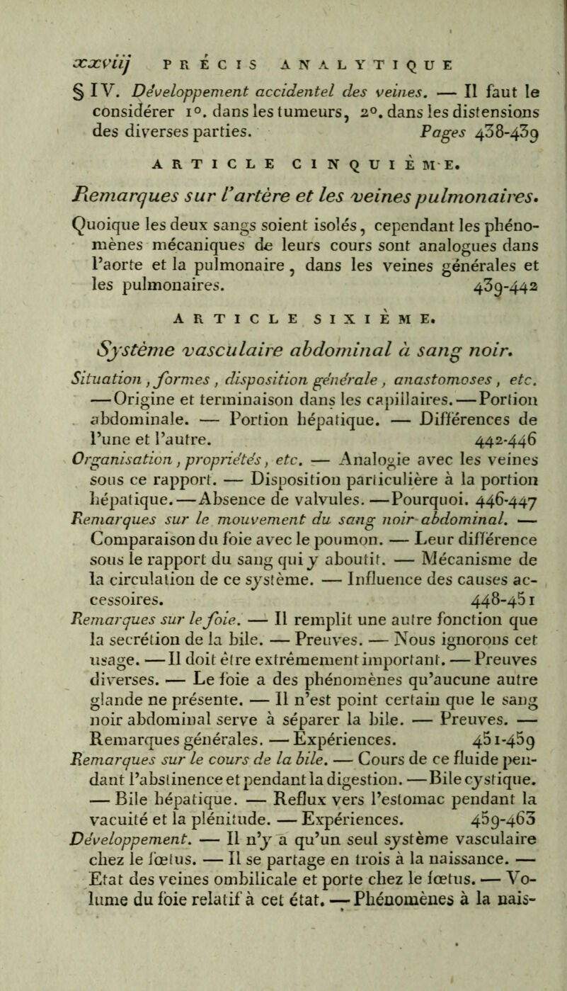 § IV. Développement accidentel des veines. — Il faut le considérer i°. dans les tumeurs, 20. dans les distensions des diverses parties. Pages 438-439 ARTICLE CINQUIÈME. Pœmarques sur U artère et les veines pulmonaires• Quoique les deux sangs soient isolés, cependant les phéno- mènes mécaniques de leurs cours sont analogues dans l’aorte et la pulmonaire, dans les veines générales et les pulmonaires. 439-442 ARTICLE SIXIÈME. Système vasculaire abdominal à sang noir. Situation , formes , disposition générale, anastomoses, etc. — Origine et terminaison dans les capillaires. — Portion abdominale. — Portion hépatique. — Différences de l’une et l’autre. 442-446 Organisation, propriétés, etc. — Analogie avec les veines sous ce rapport. — Disposition particulière à la portion hépatique.—Absence de valvules. —Pourquoi. 446-447 Remarques sur le mouvement du sang noir abdominal. — Comparaison du foie avec le poumon. — Leur difïérence sous le rapport du sang qui y aboutit. — Mécanisme de la circulation de ce système. — Influence des causes ac- cessoires. 448-451 Remarques sur le foie. — Il remplit une autre fonction que la secrétion de la bile. — Preuves. — Nous ignorons cet usage. —Il doit être extrêmement important. — Preuves diverses. — Le foie a des phénomènes qu’aucune autre glande ne présente. — Il n’est point certain que le sang noir abdominal serve à séparer la bile. — Preuves. — Remarques générales. — Expériences. 451-459 Remarques sur le cours de la bile. — Cours de ce fluide pen- dant l’abstinence et pendant la digestion. —Bilecystique. — Bile hépatique. — Reflux vers l’estomac pendant la vacuité et la plénitude. — Expériences. 459-463 Développement. — Il n’y a qu’un seul système vasculaire chez le fœtus. — Il se partage en trois à la naissance. — Etat des veines ombilicale et porte chez le fœtus. — Vo- lume du foie relatif à cet état. —7 Phénomènes à la nais-