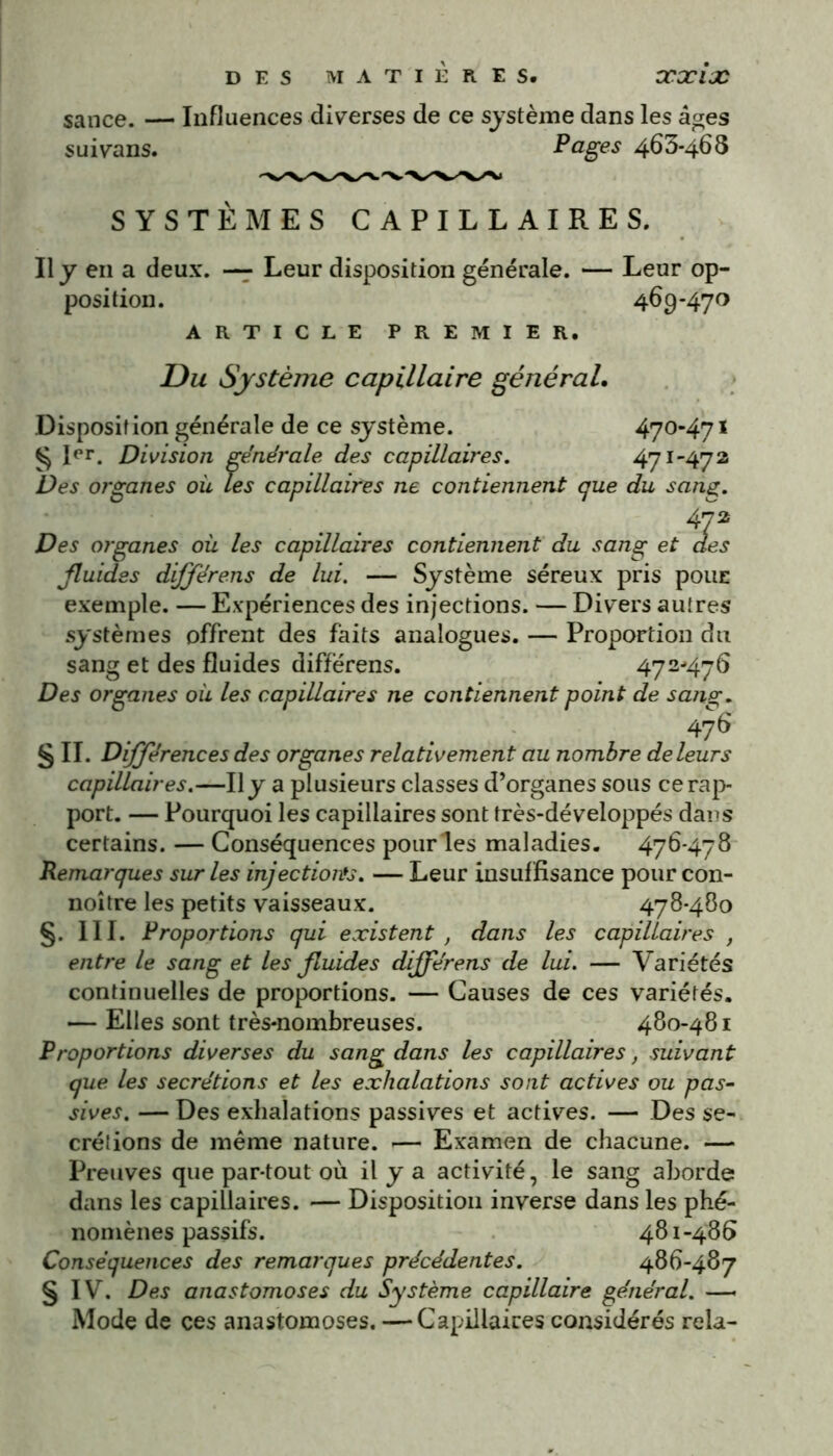 sance. — Influences diverses de ce système dans les âges suivans. Pages 463-468 SYSTÈMES CAPILLAIRES. Il y en a deux. — Leur disposition générale. — Leur op- position. 469-470 ARTICLE PREMIER. JDu Système capillaire général. Disposition générale de ce système. 470-471 § Rr. Division générale des capillaires. 471-472 Des organes où les capillaires ne contiennent que du sang. 4p Des organes où les capillaires contiennent du sang et des fluides dijflérens de lui. — Système séreux pris pouE exemple. — Expériences des injections. — Divers autres systèmes offrent des faits analogues. — Proportion du sang et des fluides diffërens. 472-476 Des organes où les capillaires ne contiennent point de sang. 476 § II. Différences des organes relativement au nombre de leurs capillaires.—Il y a plusieurs classes d’organes sous ce rap- port. — Pourquoi les capillaires sont très-développés dans certains. — Conséquences pour les maladies. 476-478 Remarques sur les injections. — Leur insuffisance pour con- noître les petits vaisseaux. 478-480 §. 111. Proportions qui existent , dans les capillaires , entre le sang et les fluides différens de lui. — Variétés continuelles de proportions. — Causes de ces variétés. — Elles sont très-nombreuses. 480-481 Proportions diverses du sang dans les capillaires, suivant que. les secrétions et les exhalations sont actives ou pas- sives. — Des exhalations passives et actives. — Des se- crétions de même nature. *— Examen de chacune. — Preuves que par-tout où il y a activité, le sang aborde dans les capillaires. — Disposition inverse dans les phé- nomènes passifs. 481-486 Conséquences des remarques précédentes. 486-487 § IV. Des anastomoses du Système capillaire général. —■ Mode de ces anastomoses. —Capillaires considérés rela-