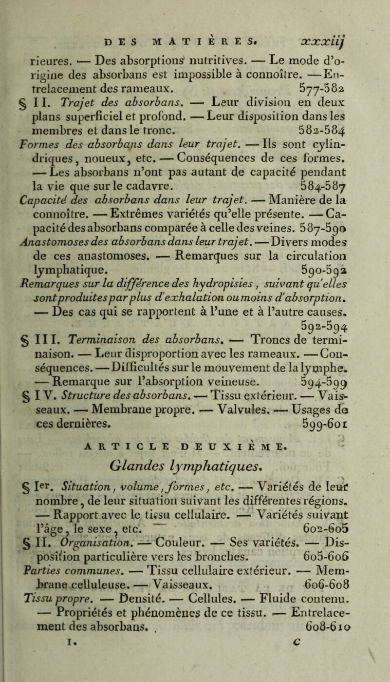 DES MATIÈRES# XXXÜj rieures. *— Des absorption^ nutritives. — Le mode d’o- rigine des absorbans est impossible à connoître. —En- trelacement des rameaux. 577-582 §11. Trajet des absorbans. — Leur division en deux plans superficiel et profond. — Leur disposition dans les membres et dans le tronc. 582-584 Formes des absorbais dans leur trajet. — Ils sont cylin- driques, noueux, etc. — Conséquences de ces formes. — Les absorbans n’ont pas autant de capacité pendant la vie que sur le cadavre. 584-587 Capacité des absorbans dans leur trajet. — Manière de la connoître. — Extrêmes variétés qu’elle présente. — Ca- pacité des absorbans comparée à celle des veines. 587-590 Anastomoses des absorbans dans leur trajet. — Divers modes de ces anastomoses. •— Remarques sur la circulation lymphatique. 590-59 a Remarques sur la différence des hydropisies, suivant quelles sont produites par plus d’exhalation ou moins d’absorption. — Des cas qui se rapportent à l’une et à l’autre causes. 592-594 § 111. Terminaison des absorbans. -—< Troncs de termi- naison. — Leur disproportion avec les rameaux. — Con- séquences. —Difficultés sur le mouvement de la lymphe. — Remarque sur l’absorption veineuse. 594-599 § IV. Structure des absorbans. — Tissu extérieur. — Vais- seaux. —- Membrane propre. •— Valvules. — Usages de ces dernières. 5qû-6oi ARTICLE DEUXIEME. Glandes lymphatiques. § Ier. Situation, volume, formes, etc. — Variétés de leur nombre, de leur situation suivant les différentes régions. — Rapport avec le tiîsu cellulaire. — Variétés suivant l’âge, le sexe, etc. ~~ 6o2-6o5 § II. Organisation. —- Couleur. — Ses variétés. — Dis- position particulière vers les bronches. 6o5-6o6 Parties communes. — Tissu cellulaire extérieur. — Mem- brane celluleuse. — Vaisseaux. 606-608 Tissu propre. — Densité. — Cellules. — Fluide contenu. — Propriétés et phénomènes de ce tissu. -— Entrelace- ment des absorbans. . 608-610