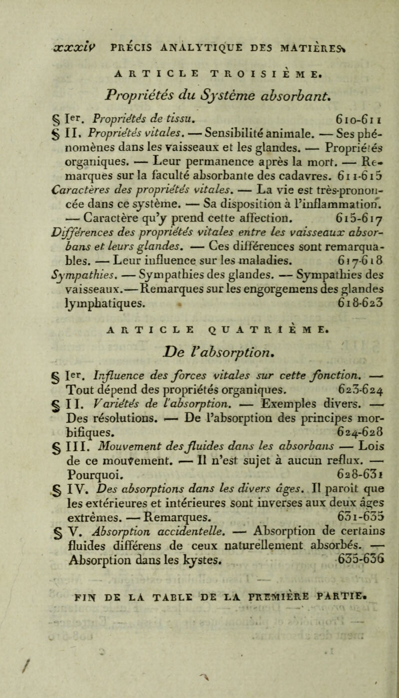 xxxiy PRECIS ANALYTIQUE DES MATIERES* ARTICLE TROISIEME. Propriétés du Système absorbant. § Ier. Propriétés de tissu. 610-611 § IL Propriétés vitales. — Sensibilité animale. — Ses phé- nomènes dans les vaisseaux et les glandes. — Propriétés organiques. — Leur permanence après la mort. — Re- marques sur la faculté absorbante des cadavres. 6n-6i5 Caractères des propriétés vitales. — La vie est très-pronon- cée dans ce système. — Sa disposition à l’inflammation. — Caractère qu’y prend cette affection. 615-617 Différences des propriétés vitales entre les vaisseaux absor- bans et Leurs glandes. — Ces différences sont remarqua- bles. — Leur influence sur les maladies. 617-618 Sympathies. — Sympathies des glandes. — Sympathies des vaisseaux.—Remarques sur les engorgemens des glandes lymphatiques. 618-623 ARTICLE QUATRIÈME. De Vabsorption. g 1er, Influence des forces vitales sur cette fonction. — Tout dépend des propriétés organiques. 623*624 g IL Variétés de l’absorption. — Exemples divers. ■— Des résolutions. -— De l’absorption des principes mor- bifiques. 624-628 g ni. Mouvement des fluides dans les absorbant — Lois de ce mouvement. -— Il n’est sujet à aucun reflux. — Pourquoi. 628-631 g IV. Des absorptions dans les divers âges. Il paroît que les extérieures et intérieures sont inverses aux deux âges extrêmes.—Remarques. 65i-635 § V. Absorption accidentelle. — Absorption de certains fluides différens de ceux naturellement absorbés. — Absorption dans les kystes. 635-656 FIN DE LA TABLE DE LA PREMIERE PARTIE» /