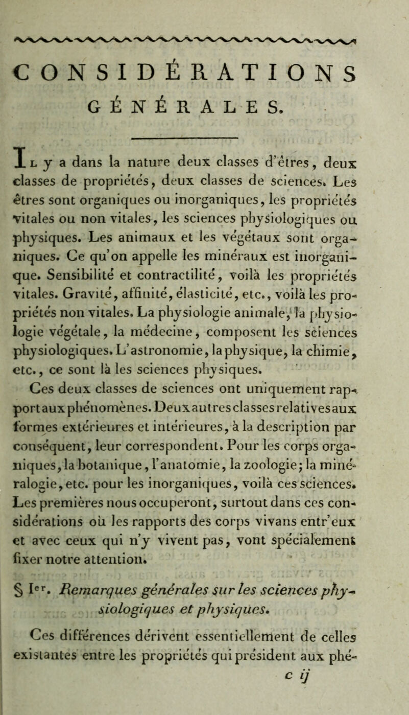 CONSIDÉRATIONS GÉNÉRALES. Tl y a dans la nature deux classes d’êtres, deux classes de propriétés, deux classes de sciences* Les êtres sont organiques ou inorganiques, les propriétés vitales ou non vitales, les sciences physiologiques ou physiques. Les animaux et les végétaux sont orga^ niques. Ce qu’on appelle les minéraux est inorgani- que. Sensibilité et contractilité, voilà les propriétés vitales. Gravité, affinité, élasticité, etc., voilà les pro- priétés non vitales. La physiologie animale, la physio- logie végétale, la médecine, composent les sciences physiologiques. L’astronomie, la physique, la chimie, etc., ce sont là les sciences physiques. Ces deux classes de sciences ont uniquement rap-. portaux phénomènes. Deuxautresclassesrelativesaux formes extérieures et intérieures, à la description par conséquent, leur correspondent. Pour les corps orga- niques, la botanique, l’anatomie, la zoologie; la miné- ralogie, etc. pour les inorganiques, voilà ces sciences. Les premières nous occuperont, surtout dans ces con- sidérations ou les rapports des corps vivans entr’eux et avec ceux qui n’y vivent pas, vont spécialement fixer notre attention. § Ier. Remarques générales sur les sciences phy~ siologiques et physiques. Ces différences dérivent essentiellement de celles existantes entre les propriétés qui président aux phé- c ij