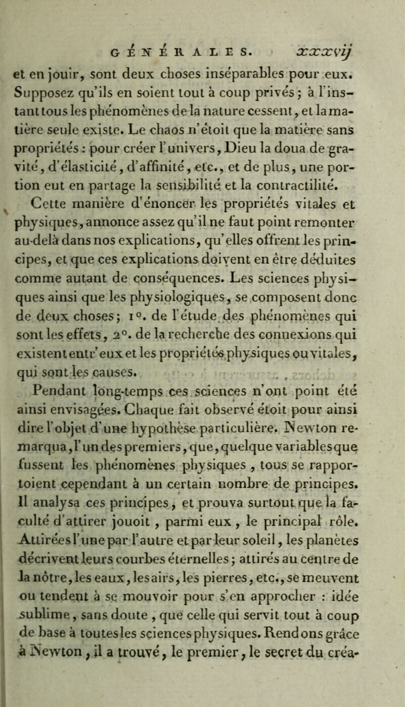 GENERALES. XXXvij et en jouir, sont deux choses inséparables pour eux. Supposez qu’ils en soient tout à coup privés ; à l'ins- tant tous les phénomènes de la nature cessent, et la ma- tière seule existe. Le chaos n’étoit que la matière sans propriétés : pour créer l’univers, Dieu la doua de gra- vité , d’élasticité, d’affinité, etc., et de plus, une por- tion eut en partage la sensibilité, et la contractilité. Cette manière d’énoncer les propriétés vitales et physiques, annonce assez qu’il ne faut point remonter au-delà dans nos explications, qu elles offrent les prin- cipes, et que ces explications doivent en être déduites comme autant de conséquences. Les sciences physi- ques ainsi que les physiologiques, se composent donc de deux choses; i°. de l’étude des phénomènes qui sont les effets, 2°. de la recherche des connexions qui existententr’euxetles propriétés physiques ou vitales, qui sont les causes. Pendant long-temps ces sciences n’ont point été ainsi envisagées. Chaque fait observé étoit pour ainsi dire l’objet d’une hypothèse particulière. Newton re- marqua ,1’ un des premiers, que, quelque variablesque fussent les phénomènes physiques , tous se rappor- toient cependant à un certain nombre de principes. Il analysa ces principes, et prouva surtout que la fa- culté d’attirer jouoit , parmi eux , le principal rôle. Attirées l’une par l’autre et par leur soleil, les planètes décrivent leurs courbes éternelles ; attirés au centre de la nôtre, les eaux, les airs, les pierres, etc., se meuvent ou tendent à sq mouvoir pour s’en approcher : idée sublime, sans doute , que celle qui servit tout à coup de base à toutesles sciences physiques. Rendons grâce à Newton, il a trouvé, le premier, le secret du créa-