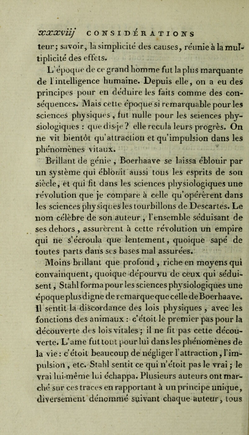 teur; savoir, la simplicité des causes, réunie à la mul- tiplicité des effets. L’époque de ce grand homme fut la plus marquante de 1 intelligence humaine. Depuis elle, on a eu des principes pour en déduire les faits comme des con- séquences. Mais cette époque si remarquable pour les sciences physiques, fut nulle pour les sciences phy- siologiques : quedis-je? elle recula leurs progrès. On ne vit bientôt qu attraction et qu’impulsion dans les phénomènes vitaux. Brillant de génie , Boerhaave se laissa éblouir par un système qui éblouit aussi tous les esprits de son siècle, et qui fit dans les sciences physiologiques une révolution que je compare à celle qu’opérèrent dans les sciences physiques les tourbillons de Descartes. Le nom célèbre de son auteur , l’ensemble séduisant de ses dehors , assurèrent à cette révolution un empire qui ne s’écroula que lentement, quoique sapé de toutes parts dans scs bases mal assurées. Moins brillant que profond , riche en moyens qui convainquent, quoique dépourvu de ceux qui sédui- sent , Stahl forma pour les sciences physiologiques une époque plus digne de remarqueque celle deBoerhaave. Il sentit la discordance des lois physiques , avec les fonctions des animaux : c’étoit le premier pas pour la découverte des lois vitales; il ne fit pas cette décou- verte. L’ame fut tout pour lui dans les phénomènes de la vie: c’étoit beaucoup de négliger l’attraction, l’im- pulsion , etc. Stahl sentit ce qui n’étoit pas le vrai ; le vrai lui-même lui échappa. Plusieurs auteurs ont mar- ché sur ces traces en rapportant à un principe unique, diversement dénommé suivant chaque auteur, tous