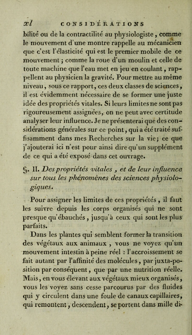 bilité ou de la contractilité au physiologiste, comme le mouvement d’une montre rappelle au mécanicien que c’est l’élasticité qui est le premier mobile de ce mouvement ; comme la roue d’un moulin et celle de toute machine que l’eau met en jeu en coulant, rap- pellent au physicien la gravité. Pour mettre au même niveau, sous ce rapport, ces deux classes de sciences, il est évidemment nécessaire de se former une juste idée des propriétés vitales. Si leurs limites ne sont pas rigoureusement assignées, on ne peut avec certitude analyser leur influence. Je ne présenterai que des con- sidérations générales sur ce point, qui a été traité suf- fisamment dans mes Recherches sur la vie; ce que j’ajouterai ici n’est pour ainsi dire qu’un supplément de ce qui a été exposé dans cet ouvrage. §. II. Des propriétés 'vitales , et de leur influence sur tous les phénomènes des sciences physiolo- giques. Pour assigner les limites de ces propriétés , il faut les suivre depuis les corps organisés qui ne sont presque qu’ébauchés , jusqu’à ceux qui sont les plus parfaits. Dans les plantes qui semblent former la transition des végétaux aux animaux , vous ne voyez qu’un mouvement intestin à peine réel : l’accroissement se fait autant par l’affinité des molécules, par juxtapo- sition par conséquent, que par une nutrition réelle. Mais, en vous élevant aux végétaux mieux organisés, vous les voyez sans cesse parcourus par des fluides qui y circulent dans une foule de canaux capillaires, qui remontent , descendent, se portent dans mille di-