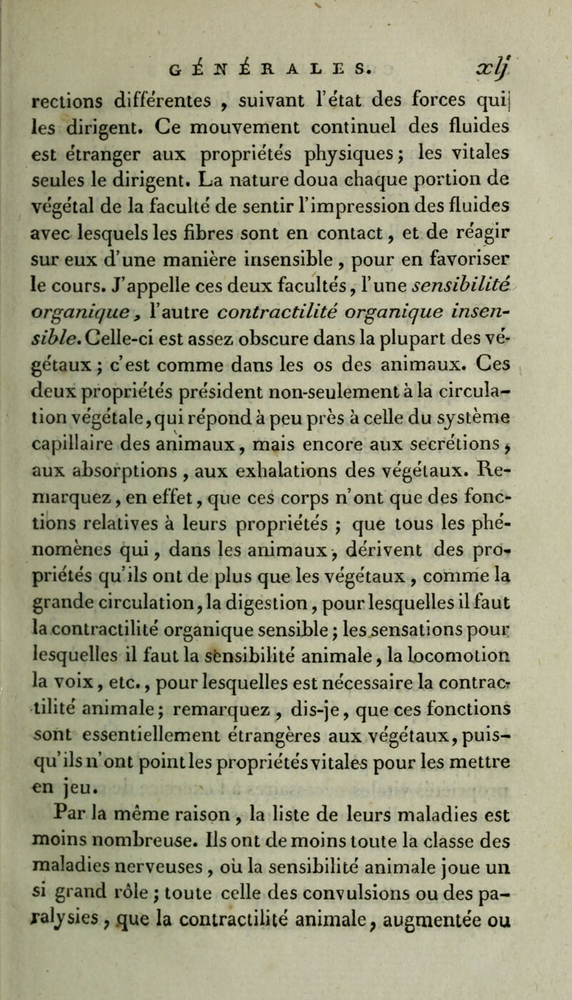 rections differentes , suivant l’état des forces quij les dirigent. Ce mouvement continuel des fluides est étranger aux propriétés physiques; les vitales seules le dirigent. La nature doua chaque portion de végétal de la faculté de sentir l’impression des fluides avec lesquelles fibres sont en contact, et de réagir sur eux d’une manière insensible , pour en favoriser le cours. J’appelle ces deux facultés, l’une sensibilité organique , l’autre contractilité organique insen- sible. Celle-ci est assez obscure dans la plupart des vé- gétaux ; c’est comme dans les os des animaux. Ces deux propriétés président non-seulement à la circula- tion végétale, qui répond à peu près à celle du système capillaire des animaux, mais encore aux secrétions * aux absorptions , aux exhalations des végétaux. Re- marquez , en effet, que ces corps n’ont que des fonc- tions relatives à leurs propriétés ; que tous les phé- nomènes qui, dans les animaux, dérivent des pro- priétés qu’ils ont de plus que les végétaux , comme la grande circulation, la digestion, pour lesquelles il faut la contractilité organique sensible ; les sensations pour lesquelles il faut la sensibilité animale, la locomotion la voix, etc., pour lesquelles est nécessaire la contrac? tilité animale; remarquez , dis-je, que ces fonctions sont essentiellement étrangères aux végétaux, puis- qu’ils n’ont pointles propriétés vitales pour les mettre en jeu. Par la même raison , la liste de leurs maladies est moins nombreuse. Ils ont de moins toute la classe des maladies nerveuses , où la sensibilité animale joue un si grand rôle ; toute celle des convulsions ou des pa- ralysies , .que la contractilité animale? augmentée ou