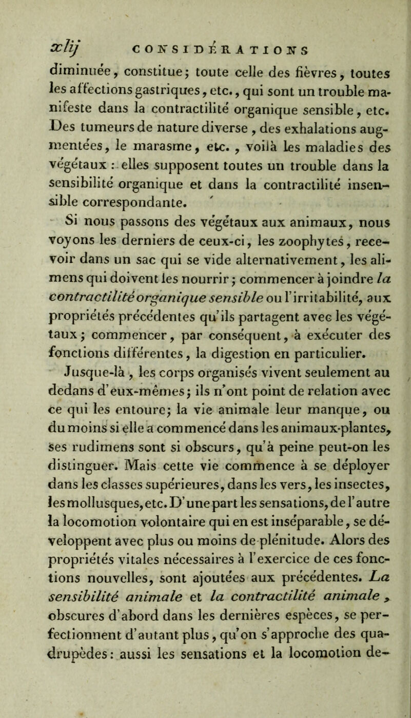 diminuée, constitue; toute celle des fièvres, toutes les affections gastriques, etc., qui sont un trouble ma- nifeste dans la contractilité organique sensible, etc. Des tumeurs de nature diverse , des exhalations aug- mentées, le marasme, etc. , voilà les maladies des végétaux : elles supposent toutes un trouble dans la sensibilité organique et dans la contractilité insen- sible correspondante. Si nous passons des végétaux aux animaux, nous voyons les derniers de ceux-ci, les zoophytes, rece- voir dans un sac qui se vide alternativement, les ali- mens qui doivent les nourrir ; commencer à joindre la contractilité organique sensible ou l’irritabilité, aux propriétés précédentes qu’ils partagent avec les végé- taux ; commencer, par conséquent, à exécuter des fonctions différentes, la digestion en particulier. Jusque-là , les corps organisés vivent seulement au dedans d’eux-mêmes; ils n’ont point de relation avec ce qui les entoure; la vie animale leur manque, ou du moins si elle a commencé dans les animaux-plantes, ses rudimens sont si obscurs, qu’à peine peut-on les distinguer. Mais cette vie commence à se déployer dans les classes supérieures, dans les vers, les insectes, les mollusques, etc. D’une part les sensations, de l’autre la locomotion volontaire qui en est inséparable, se dé- veloppent avec plus ou moins de plénitude. Alors des propriétés vitales nécessaires à l’exercice de ces fonc- tions nouvelles, sont ajoutées aux précédentes. La sensibilité animale et la contractilité animale , obscures d’abord dans les dernières espèces, se per- fectionnent d’autant plus, qu’on s’approche des qua- drupèdes : aussi les sensations et la locomotion de-