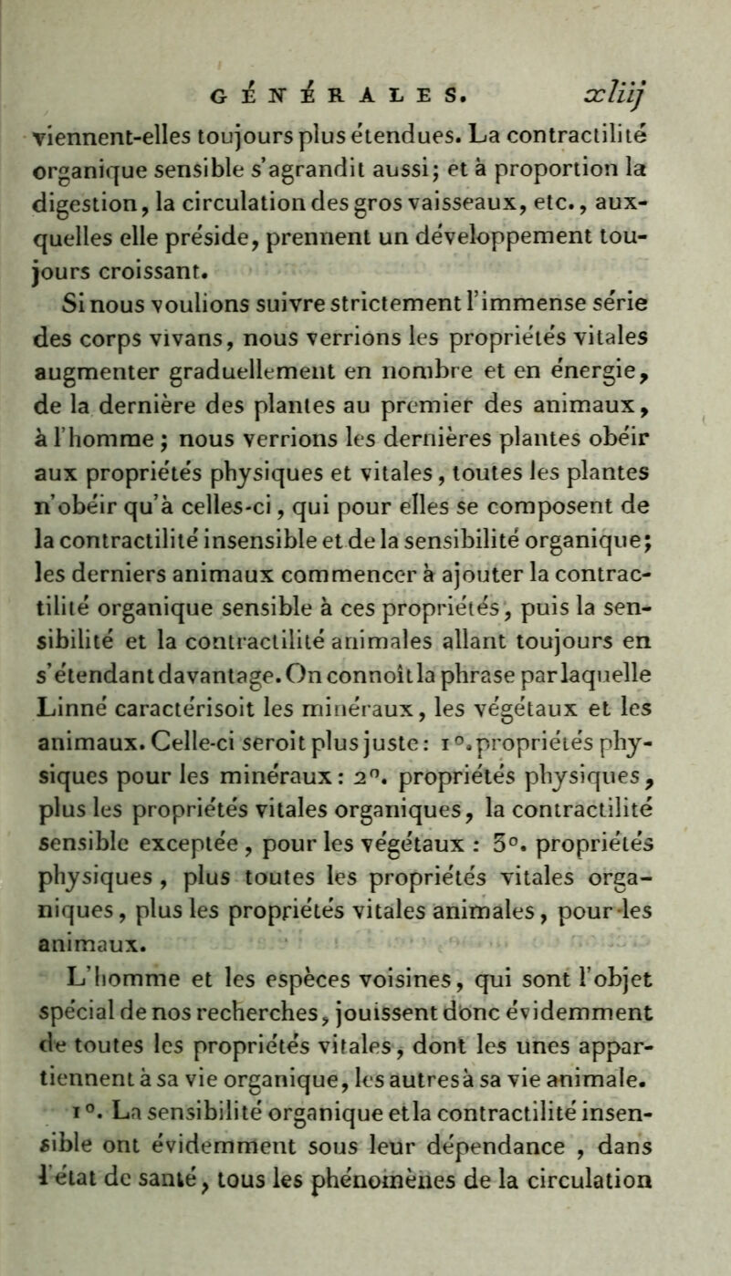 générales. ccliij viennent-elles toujours plus étendues. La contractilité organique sensible s’agrandit aussi; et à proportion la digestion , la circulation des gros vaisseaux, etc., aux- quelles elle préside, prennent un développement tou- jours croissant. Si nous voulions suivre strictement l’immense série des corps vivans, nous verrions les propriétés vitales augmenter graduellement en nombre et en énergie, de la dernière des plantes au premier des animaux, à l’homme ; nous verrions les dernières plantes obéir aux propriétés physiques et vitales, toutes les plantes n’obéir qu’à celles-ci, qui pour elles se composent de la contractilité insensible et de la sensibilité organique; les derniers animaux commencer à ajouter la contrac- tilité organique sensible à ces propriétés , puis la sen- sibilité et la contractilité animales allant toujours en s’étendant davantage. On connoîtla phrase par laquelle Linné caractérisoit les minéraux, les végétaux et les animaux. Celle-ci seroit plus juste: i°. propriétés phy- siques pour les minéraux: 2°. propriétés physiques, plus les propriétés vitales organiques, la contractilité sensible exceptée , pour les végétaux : 5°. propriétés physiques , plus toutes les propriétés vitales orga- niques, plus les propriétés vitales animales, pour-les animaux. L’homme et les espèces voisines, qui sont l’objet spécial de nos recherches, jouissent donc évidemment de toutes les propriétés vitales, dont les unes appar- tiennent à sa vie organique, les autresà sa vie animale. i °. La sensibilité organique etla contractilité insen- sible ont évidemment sous leur dépendance , dans 1 état de santé, tous les phénomènes de la circulation