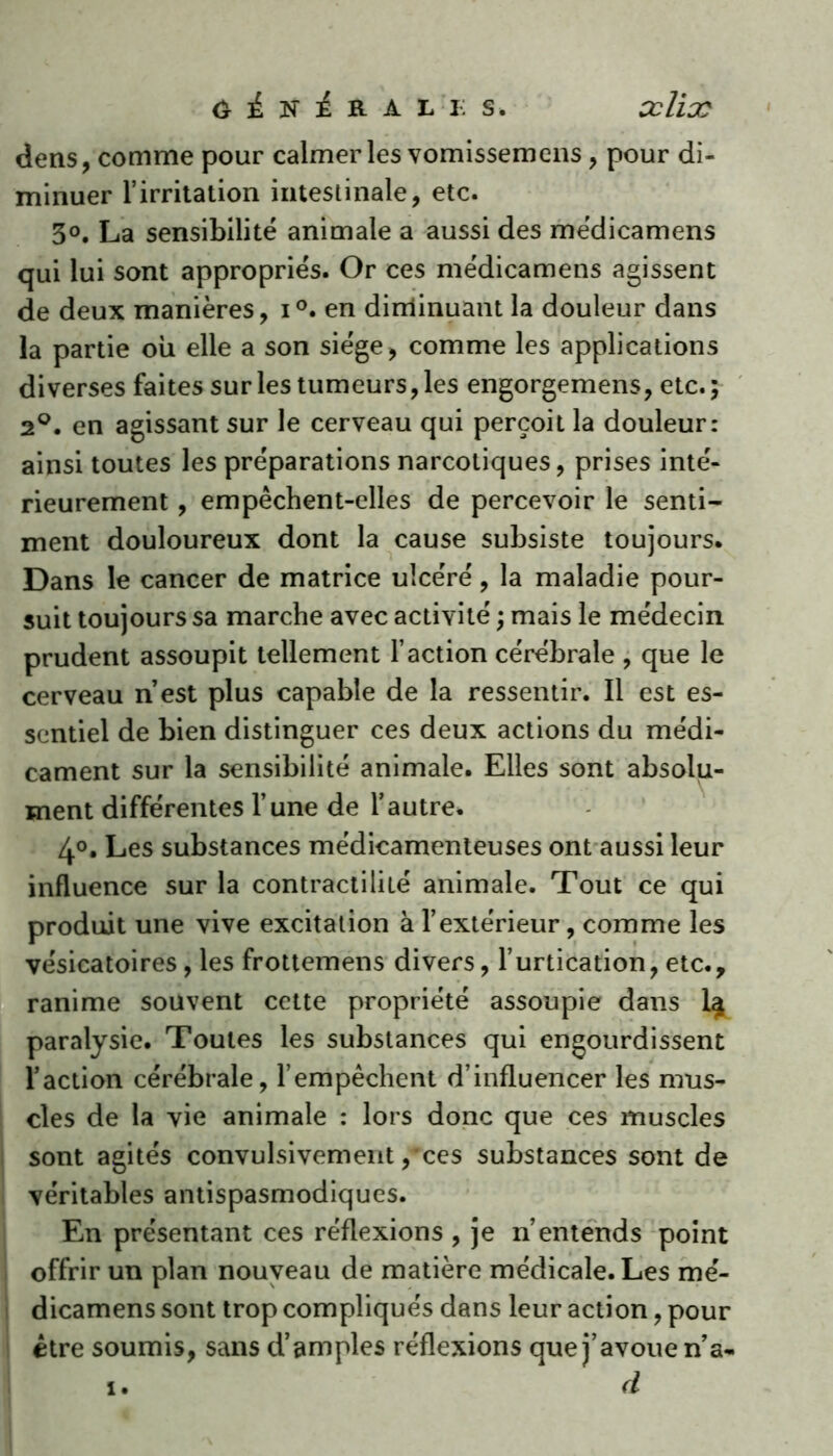 dens, comme pour calmer les vomissemens , pour di- minuer l’irritation intestinale, etc. 3°. La sensibilité animale a aussi des médicamens qui lui sont appropriés. Or ces médicamens agissent de deux manières, i°. en diminuant la douleur dans la partie ou elle a son siège, comme les applications diverses faites sur les tumeurs, les engorgemens, etc. ; 2°. en agissant sur le cerveau qui perçoit la douleur: ainsi toutes les préparations narcotiques, prises inté- rieurement , empêchent-elles de percevoir le senti- ment douloureux dont la cause subsiste toujours. Dans le cancer de matrice ulcéré, la maladie pour- suit toujours sa marche avec activité ; mais le médecin prudent assoupit tellement l’action cérébrale , que le cerveau n’est plus capable de la ressentir. Il est es- sentiel de bien distinguer ces deux actions du médi- cament sur la sensibilité animale. Elles sont absolu- ment différentes l’une de l’autre. 4°. Les substances médicamenteuses ont aussi leur influence sur la contractilité animale. Tout ce qui produit une vive excitation à l’extérieur, comme les vésicatoires, les frottemens divers, l’urtication, etc., ranime souvent cette propriété assoupie dans 1^ paralysie. Toutes les substances qui engourdissent l’action cérébrale, l’empêchent d’influencer les mus- cles de la vie animale : lors donc que ces muscles sont agités convulsivement,'ces substances sont de véritables antispasmodiques. En présentant ces réflexions , je n’entends point offrir un plan nouveau de matière médicale. Les mé- dicamens sont trop compliqués dans leur action, pour être soumis, sans d’amples réflexions que j’avoue n’a. i. d