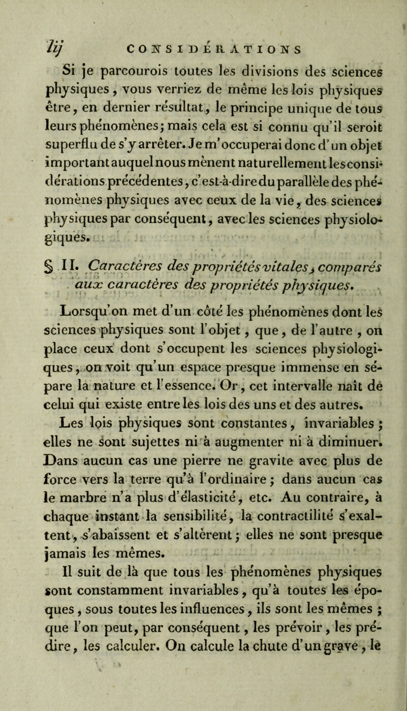 Si je parcourois toutes les divisions des sciences physiques, vous verriez de même les lois physiques être, en dernier résultat., le principe unique de tous leurs phénomènes; mais cela est si connu qu’il seroit superflu de s’y arrêter. Je m’occuperai donc d’un objet importantauquelnous mènent naturellement lesconsi- dérations précédentes, c’est-à-dire du parallèle des phé- nomènes physiques avec ceux de la vie, des sciences physiques par conséquent, avec les sciences physiolo- giques. S II. Caractères des propriétés vitales > comparés auæ caractères des propriétés physiques. Lorsqu’on met d’un coté les phénomènes dont les sciences physiques sont l’objet, que, de l’autre , on place ceux dont s’occupent les sciences physiologi- ques, on voit qu’un espace presque immense en sé- pare la nature et l’essence. Or, cet intervalle naît de celui qui existe entre les lois des uns et des autres. Les lois physiques sont constantes, invariables ; elles ne sont sujettes ni à augmenter ni à diminuer. Dans aucun cas une pierre ne gravite avec plus de force vers la terre quà l’ordinaire ; dans aucun cas le marbre n’a plus d’élasticité, etc. Au contraire, à chaque instant la sensibilité, la contractilité s’exal- tent, Rabaissent et s’altèrent; elles ne sont presque jamais les mêmes. Il suit de là que tous les phénomènes physiques sont constamment invariables, qu’à toutes les épo- ques , sous toutes les influences, ils sont les mêmes ; que l’on peut, par conséquent, les prévoir, les pré- dire, les calculer. On calcule la chute d’un grave , lè