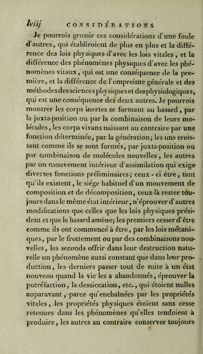 Je pourrois grossir ces considérations d’une foule d’autres, qui ëtabliroient de plus en plus et la diffé- rence des lois physiques d’avec les lois vitales, et la différence des phénomènes physiquesd’avec les phé- nomènes vitaux, qui est une conséquence de la pre- mière, et la différence de l’empreinte générale et des méthodes des sciences phy siques et de^ phy siologiques, qu,i est une conséquence des deux autres. Je pourrois montrer les corps inertes se formant au hasard, par la juxta-position ou par la combinaison de leurs mo- lécules, les corps vi vans naissant au contraire par une fonction déterminée, par la génération; les uns crois- sant comme ils se sont formés, par juxta position ou par combinaison de molécules nouvelles, les autres par un mouvement intérieur d’assimilation qui exige diverses fonctions préliminaires; ceux-ci être, tant qu'ils existent, le siège habituel d’un mouvement de composition et de décomposition, ceux-là rester tou- jours dans le même état intérieur, n’éprouver d’autres modifications que celles que les lois physiques prési- dent et que le hasard amène; les premiers cesser d’être comme ils ont commencé à être, par les lois mécani- ques, par le frottement ou par des combinaisons nou- velles, les seconds offrir dans leur destruction natu- relle un phénomène aussi constant que dans leur pro- duction , les derniers passer tout de suite à un état nouveau quand la vie les a abandonnés, éprouver la putréfaction, la dessiccation, etc., qui étoient nulles auparavant,~ parce qu’enchaînées par les propriétés vitales, les propriétés physiques étoient sans cesse retenues dans les phénomènes qu’elles tendoient à produire, les autres au contraire conserver toujours