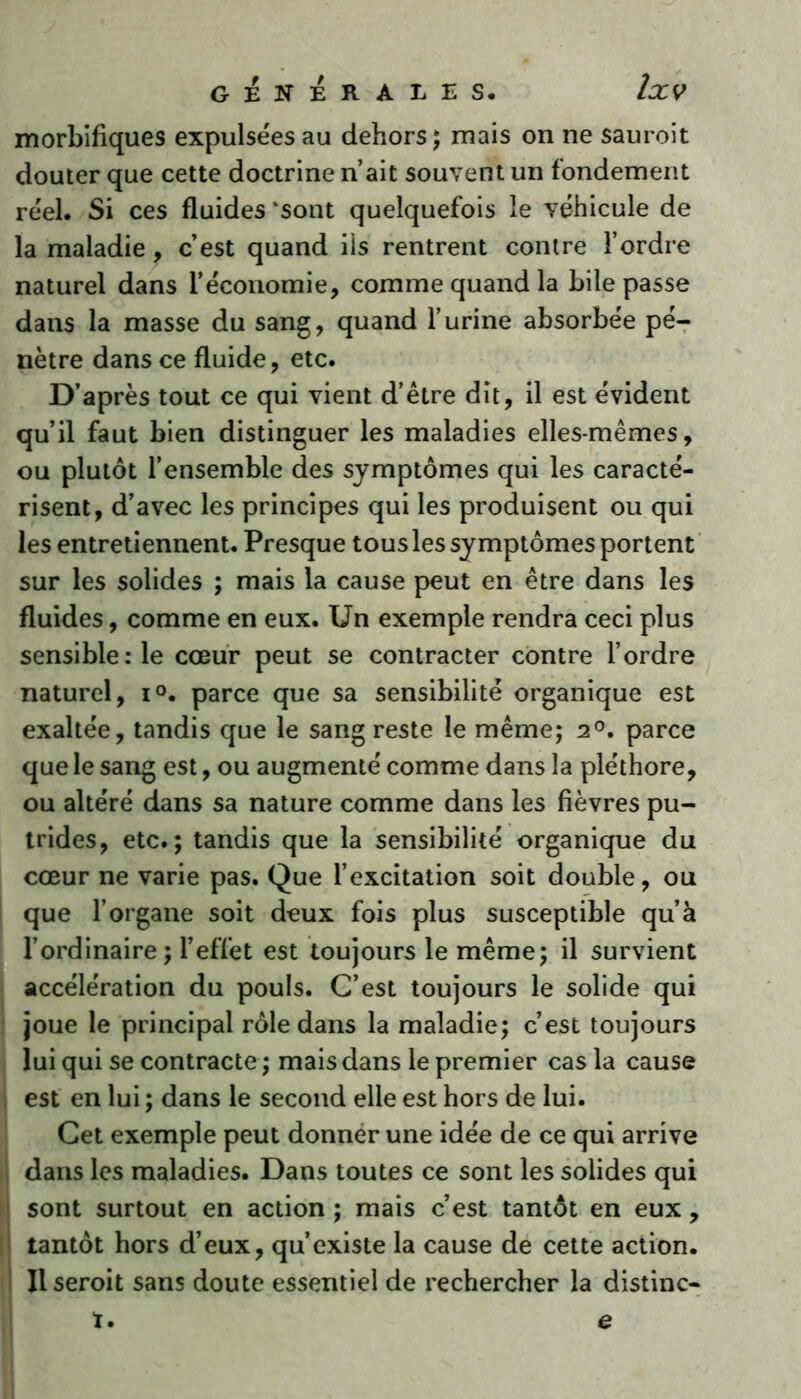 morbifiques expulsées au dehors; mais on ne sauroit douter que cette doctrine n’ait souvent un fondement réel. Si ces fluides ‘sont quelquefois le véhicule de la maladie, c’est quand iis rentrent contre l’ordre naturel dans l’économie, comme quand la bile passe dans la masse du sang, quand l’urine absorbée pé- nètre dans ce fluide, etc. D’après tout ce qui vient d’être dit, il est évident qu’il faut bien distinguer les maladies elles-mêmes, ou plutôt l’ensemble des symptômes qui les caracté- risent, d’avec les principes qui les produisent ou qui les entretiennent. Presque tous les symptômes portent sur les solides ; mais la cause peut en être dans les fluides, comme en eux. Un exemple rendra ceci plus sensiblerie cœur peut se contracter contre l’ordre naturel, i°. parce que sa sensibilité organique est exaltée, tandis que le sang reste le même; 2°. parce que le sang est, ou augmenté comme dans la pléthore, ou altéré dans sa nature comme dans les fièvres pu- trides, etc.; tandis que la sensibilité organique du cœur ne varie pas. Que l’excitation soit double, ou que l’organe soit deux fois plus susceptible qu’à l’ordinaire ; l’effet est toujours le même; il survient accélération du pouls. C’est toujours le solide qui joue le principal rôle dans la maladie; c’est toujours lui qui se contracte ; mais dans le premier cas la cause est en lui ; dans le second elle est hors de lui. Cet exemple peut donner une idée de ce qui arrive dans les maladies. Dans toutes ce sont les solides qui sont surtout en action ; mais c’est tantôt en eux, tantôt hors d’eux, qu’existe la cause de cette action. Il seroit sans doute essentiel de rechercher la distinc- ï. e