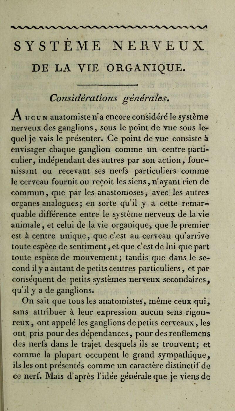 DE LA VIE ORGANIQUE. Considérations générales• A u c u n anatomiste n’a encore considéré le système nerveux des ganglions, sous le point de vue sous le- quel je vais le présenter. Ce point de vue consiste à envisager chaque ganglion comme un centre parti- culier, indépendant des autres par son action, four- nissant ou recevant ses nerfs particuliers comme le cerveau fournit ou reçoit les siens, n’ayant rien de commun, que par les anastomoses, avec les autres organes analogues; en sorte qu’il y a cette remar- quable différence entre le système nerveux de la vie animale, et celui de la vie organique, que le premier est à centre unique, que c’est au cerveau qu’arrive toute espèce de sentiment, et que c’est de lui que part toute espèce de mouvement; tandis que dans le se- cond il y a autant de petits centres particuliers, et par conséquent de petits systèmes nerveux secondaires, qu’il y a de ganglions. On sait que tous les anatomistes, même ceux qui, sans attribuer à leur expression aucun sens rigou- reux, ont appelé les ganglions de petits cerveaux, les ont pris pour des dépendances, pour des renflemens des nerfs dans le trajet desquels ils se trouvent; et comme la plupart occupent le grand sympathique, ils les ont présentés comme un caractère distinctif de ce nerf. Mais d’après l’idée générale que je viens de