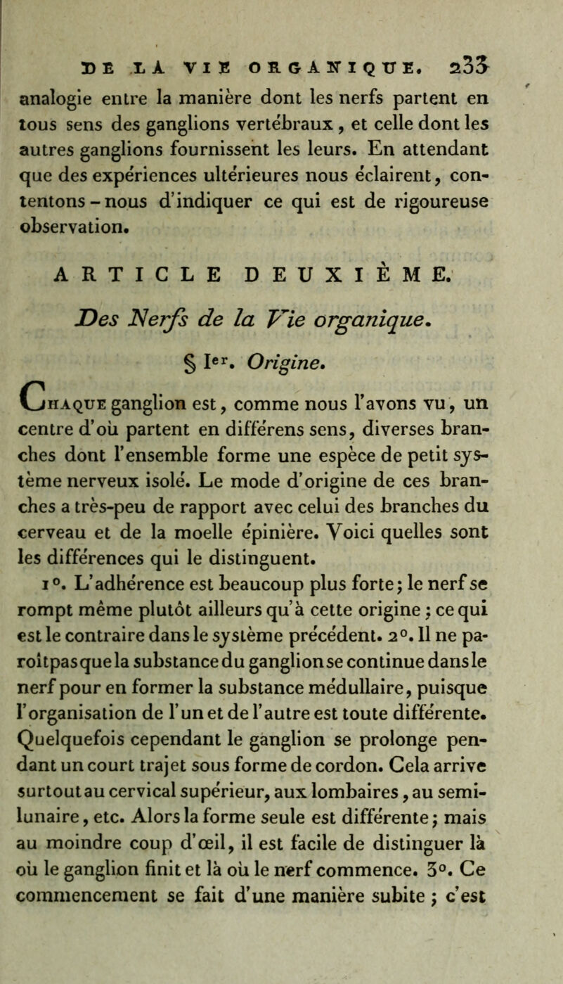 analogie entre la manière dont les nerfs partent en tous sens des ganglions vertébraux , et celle dont les autres ganglions fournissent les leurs. En attendant que des expériences ultérieures nous éclairent, con- tentons-nous d’indiquer ce qui est de rigoureuse observation, ARTICLE DEUXIÈME. Des Nerfs de la Vie organique. § Ier. Origine. Chaque ganglion est, comme nous l’avons vu, un centre d’où partent en différens sens, diverses bran- ches dont l’ensemble forme une espèce de petit sys- tème nerveux isolé. Le mode d’origine de ces bran- ches a très-peu de rapport avec celui des branches du cerveau et de la moelle épinière. Voici quelles sont les différences qui le distinguent. i°. L’adhérence est beaucoup plus forte; le nerf se rompt même plutôt ailleurs qu’à cette origine ; ce qui est le contraire dans le système précédent. 2°. 11 ne pa- roitpasque la substance du ganglionse continue dans le nerf pour en former la substance médullaire, puisque l’organisation de l’un et de l’autre est toute différente. Quelquefois cependant le ganglion se prolonge pen- dant un court trajet sous forme de cordon. Cela arrive surtout au cervical supérieur, aux lombaires, au semi- lunaire , etc. Alors la forme seule est différente ; mais au moindre coup d’œil, il est facile de distinguer là où le ganglion finit et là où le nerf commence. 3°. Ce commencement se fait d’une manière subite ; c’est