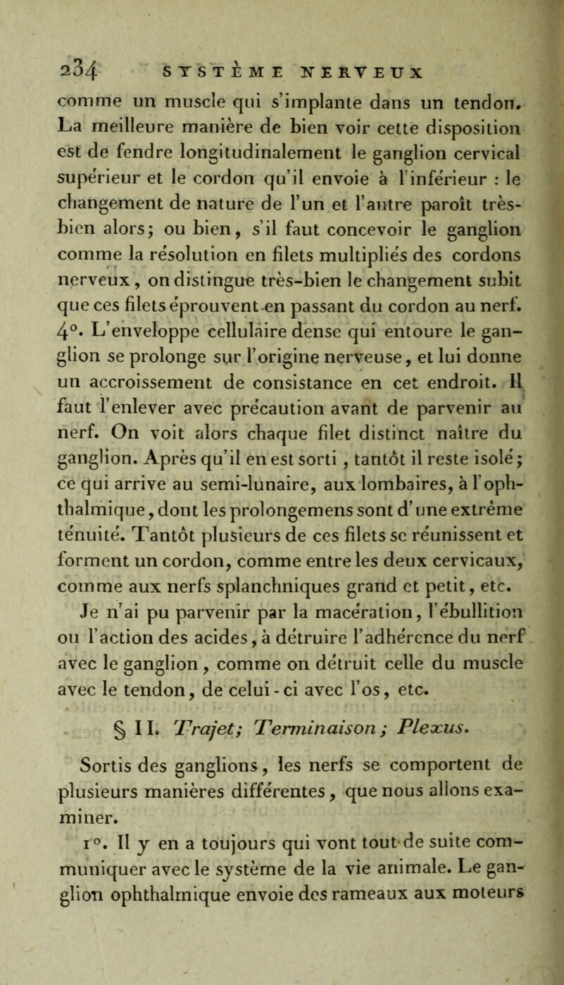 comme un muscle qui s’implante dans un tendon, La meilleure manière de bien voir cette disposition est de fendre longitudinalement le ganglion cervical supérieur et le cordon qu’il envoie à T inferieur : le changement de nature de l’un et l’autre paroît très- bien alors; ou bien, s’il faut concevoir le ganglion comme la résolution en filets multipliés des cordons nerveux, on distingue très-bien le changement subit que ces filets éprouvent en passant du cordon au nerf. 4°. L’enveloppe cellulaire dense qui entoure le gan- glion se prolonge sur l’origine nerveuse, et lui donne un accroissement de consistance en cet endroit. Il faut l’enlever avec précaution avant de parvenir au nerf. On voit alors chaque filet distinct naître du ganglion. Après qu’il en est sorti , tantôt il reste isolé ; ce qui arrive au semi-lunaire, aux lombaires, à l’oph- thalmique, dont les prolongemens sont d’une extrême ténuité. Tantôt plusieurs de ces filets se réunissent et forment un cordon, comme entre les deux cervicaux, comme aux nerfs splanchniques grand et petit, etc. Je n’ai pu parvenir par la macération, l’ébullition ou l’action des acides, à détruire l’adhérence du nerf avec le ganglion, comme on détruit celle du muscle avec le tendon, de celui - ci avec l’os, etc. §11. Trajet; Terminaison ; Plexus. Sortis des ganglions, les nerfs se comportent de plusieurs manières différentes, que nous allons exa- miner. i°. Il y en a toujours qui vont tout-de suite com- muniquer avec le système de la vie animale. Le gan- glion ophthalmique envoie des rameaux aux moteurs