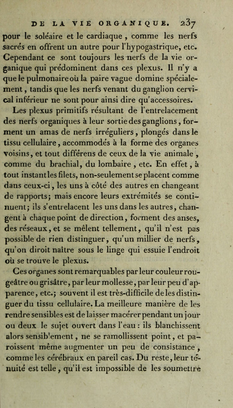 pour le soléaire et le cardiaque , comme les nerfs sacrés en offrent un autre pour l’hypogastrique, etc. Cependant ce sont toujours les nerfs de la vie or- ganique qui prédominent dans ces plexus. Il riy a que le pulmonaire où la paire vague domine spéciale- ment , tandis que les nerfs venant du ganglion cervi- cal inférieur ne sont pour ainsi dire qu’accessoires. Les plexus primitifs résultant de l’entrelacement des nerfs organiques à leur sortie des ganglions, for- ment un amas de nerfs irréguliers, plongés dans le tissu cellulaire, accommodés à la forme des organes voisins, et tout différens de ceux de la vie animale , comme du brachial, du lombaire , etc. En effet, à tout instantles filets, non-seulement se placent comme dans ceux-ci, les uns à côté des autres en changeant de rapports; mais encore leurs extrémités se conti- nuent; ils s’entrelacent les uns dans les autres, chan- gent à chaque point de direction, forment des anses, des réseaux, et se mêlent tellement, qu’il n’est pas possible de rien distinguer, qu’un millier de nerfs, qu’on diroit naître sous le linge qui essuie l’endroit où se trouve le plexus. Ces organes sont remarquables parleur couleur rou- geâtre ou grisâtre, par leur mollesse, par leur peu d’ap- parence, etc.; souvent il est très-difficile de les distin- guer du tissu cellulaire. La meilleure manière de les rendre sensibles est de laisser macérer pendant un jour ou deux le sujet ouvert dans l’eau : ils blanchissent alors sensib’ement, ne se ramollissent point, et pa- roissent même augmenter un peu de consistance , comme les cérébraux en pareil cas. Du reste, leur te- nuité est telle , qu’il est impossible de les soumettre