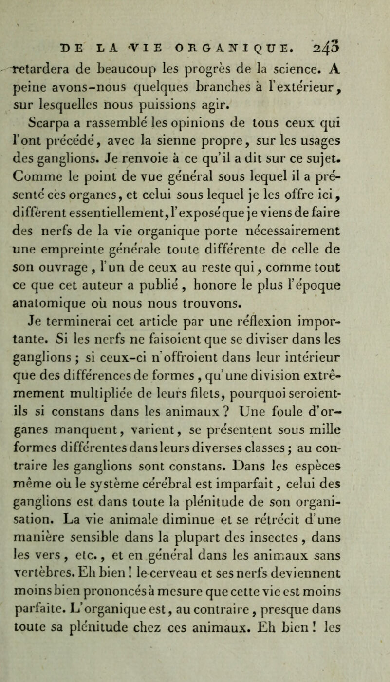 retardera de beaucoup les progrès de la science. A peine avons-nous quelques branches à l’extérieur, sur lesquelles nous puissions agir. Scarpa a rassemblé les opinions de tous ceux qui l’ont précédé, avec la sienne propre, sur les usages des ganglions. Je renvoie à ce qu’il a dit sur ce sujet. Comme le point de vue général sous lequel il a pré- senté cës organes, et celui sous lequel je les offre ici, diffèrent essentiellement, l’exposéque je viens de faire des nerfs de la vie organique porte nécessairement une empreinte générale toute différente de celle de son ouvrage , l’un de ceux au reste qui, comme tout ce que cet auteur a publié, honore le plus l’époque anatomique où nous nous trouvons. Je terminerai cet article par une réflexion impor- tante. Si les nerfs ne faisoient que se diviser dans les ganglions ; si ceux-ci n offroient dans leur intérieur que des différences de formes , qu’une division extrê- mement multipliée de leurs filets, pourquoi seroient- ils si constans dans les animaux? Une foule d’or- ganes manquent, varient, se présentent sous mille formes différentes dans leurs diverses classes ; au con- traire les ganglions sont constans. Dans les espèces même où le système cérébral est imparfait, celui des ganglions est dans toute la plénitude de son organi- sation. La vie animale diminue et se rétrécit d une manière sensible dans la plupart des insectes, dans les vers, etc., et en général dans les animaux sans vertèbres. Eh bien î le cerveau et ses nerfs deviennent moins bien prononcés à mesure que cette vie est moins parfaite. L’organique est, au contraire , presque dans toute sa plénitude chez ces animaux. Eh bien î les