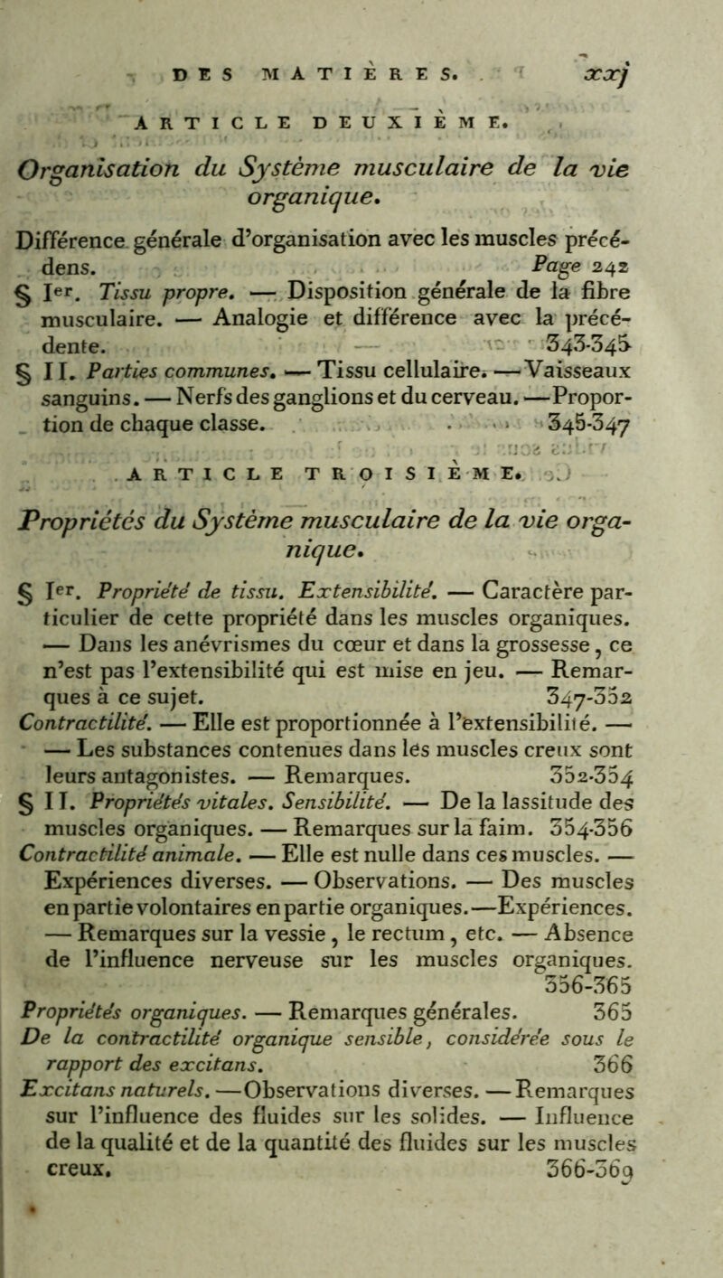 ARTICLE DEUXIÈME. •'.t: Xj u ‘ '•* .. Organisation du Système musculaire de la vie organique. Différence, générale d’organisation avec les muscles précé- dens. Page 242 § Ier. Tissu propre. — Disposition générale de la fibre musculaire. — Analogie et différence avec la précé- dente. 543-34S §11. Parties communes. *—■ Tissu cellulaire* —Vaisseaux sanguins. — Nerfs des ganglions et du cerveau. —Propor- tion de chaque classe. 345-347 : : i ■ ARTICLE TROISIÈME. Propriétés du Système musculaire de la vie orga- nique. g Jer. Propriété de tissu. Extensibilité. — Caractère par- ticulier de cette propriété dans les muscles organiques. — Dans les anévrismes du coeur et dans la grossesse, ce n’est pas l’extensibilité qui est mise en jeu. — Remar- ques à ce sujet. 347-302 Contractilité. — Elle est proportionnée à l’extensibililé. — — Les substances contenues dans les muscles creux sont leurs antagonistes. —Remarques. 352-354 §11. Propriétés vitales. Sensibilité. — De la lassitude des muscles organiques. — Remarques sur la faim. 354-356 Contractilité animale. — Elle est nulle dans ces muscles. — Expériences diverses. — Observations. — Des muscles en partie volontaires en partie organiques.—Expériences. — Remarques sur la vessie, le rectum , etc. — Absence de l’influence nerveuse sur les muscles organiques. 356-365 Propriétés organiques. — Remarques générales. 365 De la contractilité organique sensible, considérée sous le rapport des excitans. 366 Excitans naturels. —Observations diverses. —Remarques sur l’influence des fluides sur les solides. — Influence de la qualité et de la quantité des fluides sur les muscles creux. 366-56p