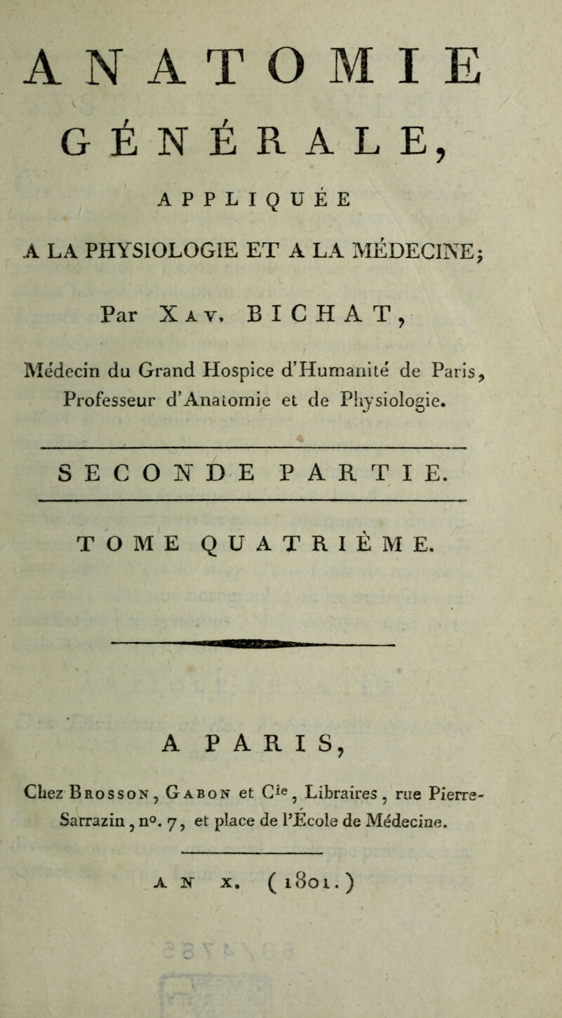 ANATOMIE GÉNÉRALE, APPLIQUÉE A LA PHYSIOLOGIE ET A LA MÉDECINE* Par X a y, B I C H A T , Médecin du Grand Hospice d’Humanité de Paris, Professeur d’Anatomie et de Physiologie. SECONDE PARTIE. TOME QUATRIÈME. A PARIS, Chez Brosson, Gabon et Cie, Libraires, rue Pierre- Sarrazin , n°. 7, et place de l’Ecole de Médecine. A N X. ( l8oi. )