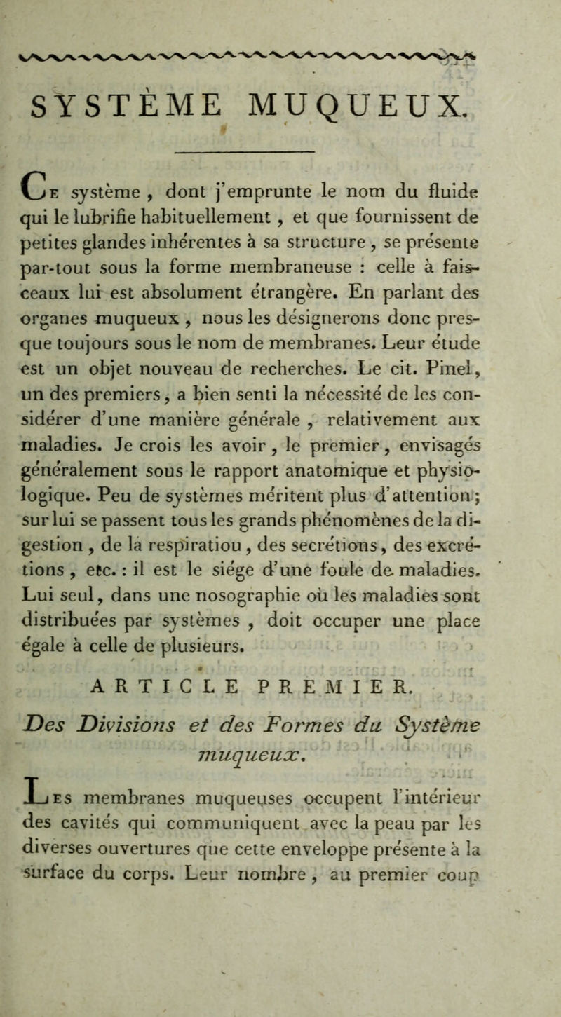 SYSTÈME MUQUEUX. Ce système , dont j’emprunte le nom du fluide qui le lubrifie habituellement , et que fournissent de petites glandes inhérentes à sa structure , se présente par-tout sous la forme membraneuse : celle à fais- ceaux lui est absolument étrangère. En parlant des organes muqueux , nous les désignerons donc pres- que toujours sous le nom de membranes. Leur étude est un objet nouveau de recherches. Le cit. Pinel, un des premiers, a bien senti la nécessité de les con- sidérer d’une manière générale , relativement aux maladies. Je crois les avoir, le premier, envisagés généralement sous le rapport anatomique et physio- logique. Peu de systèmes méritent plus d’attention ; sur lui se passent tous les grands phénomènes de la di- gestion , de la respiratiou, des secrétions, des excré- tions , etc. : il est le siège d’une foule de maladies. Lui seul, dans une nosographie où les maladies sont distribuées par systèmes , doit occuper une place égale à celle de plusieurs. ^ * 4 . • • # ARTICLE PREMIER. Des Divisions et des Formes dit Système muqueux. Les membranes muqueuses occupent fintérieur des cavités qui communiquent avec la peau par les diverses ouvertures que cette enveloppe présente à la surface du corps. Leur nombre , au premier coup