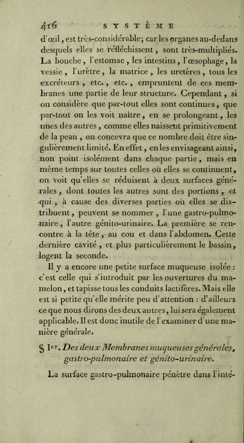 SYSTEME 4'16 d'œil, est très-considérable; car les organes au-dedans desquels elles se refléchissent, sont très-muhipliés. La bouche, l'estomac , les intestins, l’œsophage, la vessie , lurètre , la matrice , les uretères , tous les excréteurs , etc., etc. , empruntent de ces mem- branes une partie de leur structure. Cependant, si on considère que par-tout elles sont continues, que par-tout on les voit naitre, en se prolongeant, les unes des autres , comme elles naissent primitivement de la peau , on concevra que ce nombre doit être sin- gulièrement limité. En effet, en les envisageant ainsi, non point isolément dans chaque partie, mais en meme temps sur toutes celles où elles se continuent, on voit qu elles se réduisent à deux surfaces géné- rales , dont toutes les autres sont des portions , et qui , à cause des diverses parties où elles se dis- tribuent , peuvent se nommer , l’une gastro-pulmo- naire , l’autre génito-urinaire. La première se ren- contre à la tête , au cou et dans l’abdomen. Cette dernière cavité , et plus particulièrement le bassin, logent la seconde. 11 y a encore une petite surface muqueuse isolée : c’est celle qui s’introduit par les ouvertures du ma- melon , et tapisse tous les conduits lactifères. Mais elle est si petite qu’elle mérite peu d’attention : d’ailleurs ce que nous dirons des deux au très, lui sera également applicable. 11 est donc inutile de l’examiner d’une ma- nière générale. § Ier. Des deux Membranes muqueuses générales, gastro-pulmonaire et génito-urinaire*