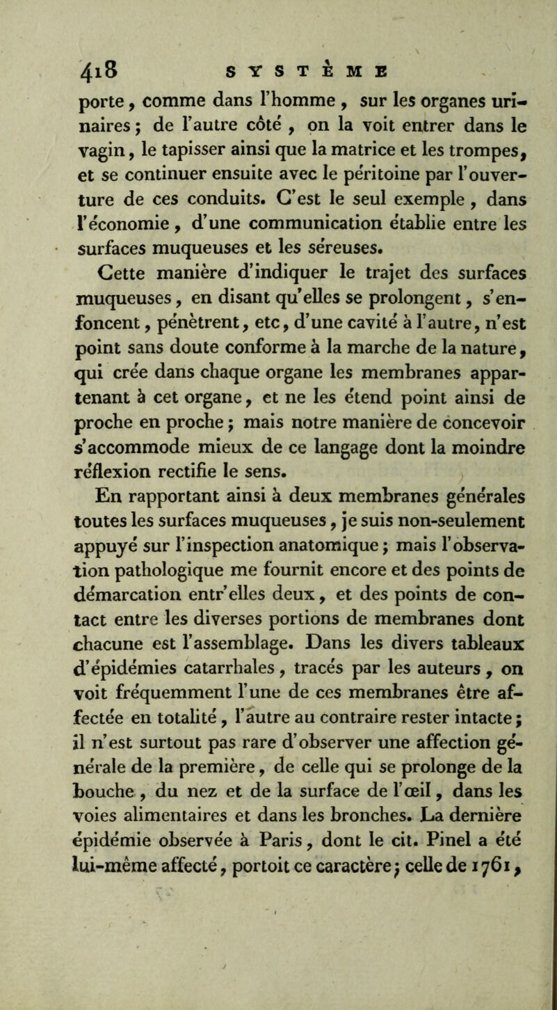 porte, comme dans l’homme , sur les organes uri- naires ; de l’autre côté , on la voit entrer dans le vagin, le tapisser ainsi que la matrice et les trompes, et se continuer ensuite avec le péritoine par l’ouver- ture de ces conduits. C’est le seul exemple , dans l’économie , d’une communication établie entre les surfaces muqueuses et les séreuses. Cette manière d’indiquer le trajet des surfaces muqueuses, en disant qu elles se prolongent, s’en- foncent , pénètrent, etc, d’une cavité à l’autre, n’est point sans doute conforme à la marche de la nature, qui crée dans chaque organe les membranes appar- tenant à cet organe, et ne les étend point ainsi de proche en proche ; mais notre manière de concevoir s’accommode mieux de ce langage dont la moindre réflexion rectifie le sens. En rapportant ainsi à deux membranes générales toutes les surfaces muqueuses, je suis non-seulement appuyé sur l’inspection anatomique ; mais l’observa- tion pathologique me fournit encore et des points de démarcation entr’elles deux, et des points de con- tact entre les diverses portions de membranes dont chacune est l’assemblage. Dans les divers tableaux d’épidémies catarrhales, tracés par les auteurs , on voit fréquemment l’une de ces membranes être af- fectée en totalité , l’autre au contraire rester intacte; il n’est surtout pas rare d’observer une affection gé- nérale de la première, de celle qui se prolonge de la bouche , du nez et de la surface de l’œil, dans les voies alimentaires et dans les bronches. La dernière épidémie observée à Paris, dont le cit. Pinel a été lui-même affecté, portoit ce caractère; celle de 1761,