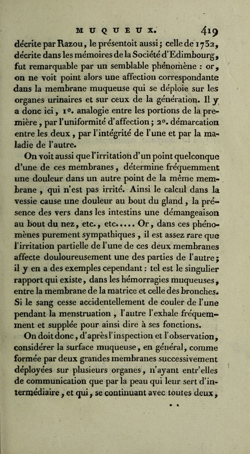 décrite par Razou, le présentoit aussi ; celle de 1732, décrite dans les mémoires de la Société d’Edimbourg , fut remarquable par un semblable phénomène : or, on ne voit point alors une affection correspondante dans la membrane muqueuse qui se déploie sur les organes urinaires et sur ceux de la génération. Il y a donc ici, 1 °. analogie entre les portions de la pre- mière , par l’uniformité d’affection ; 20. démarcation entre les deux , par l’intégrité de l’une et par la ma-? ladie de l’autre. On voit aussi que l’irritation d’un point quelconque d’une de ces membranes, détermine fréquemment une douleur dans un autre point de la même mem- brane , qui n’est pas irrité. Ainsi le calcul dans la vessie cause une douleur au bout du gland, la pré- sence des vers dans les intestins une démangeaison au bout du nez, etc., etc Or, dans ces phéno- mènes purement sympathiques , il est assez rare que l’irritation partielle de l’une de ces deux membranes affecte douloureusement une des parties de l’autre; il y en a des exemples cependant : tel est le singulier rapport qui existe, dans les hémorragies muqueuses, entre la membrane de la matrice et celle des bronches. Si le sang cesse accidentellement de couler de l’une pendant la menstruation , l’autre l’exhale fréquem- ment et supplée pour ainsi dire à ses fonctions. On doit donc, d’après l’inspection et l’observation, considérer la surface muqueuse, en général, comme formée par deux grandes membranes successivement déployées sur plusieurs organes, n’ayant entr’elles de communication que par la peau qui leur sert d’in- termédiaire , et qui, se continuant avec toutes deux,