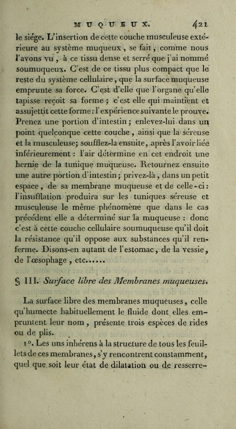 le siège. L’insertion de cette couche musculeuse exté- rieure au système muqueux, se fait, comme nous l’avons vu , à ce tissu dense et serré que j’ai nommé soumuqueux. C’est de ce tissu plus compact que le reste du système cellulaire, que la surface muqueuse emprunte sa force. C’est d’elle que l’organe qu’elle tapisse reçoit sa forme ; c’est elle qui maintient et assujettit cette forme : l’expérience suivante le prouve. Prenez une portion d’intestin ; enlevez-lui dans un point quelconque cette couche, ainsi que la séreuse et la musculeuse; soufflez-la ensuite, après l’avoir liée inférieurement : l’air détermine en cet endroit une hernie de la tunique muqueuse. Retournez ensuite une autre portion d’intestin ; privez-là, dans un petit espace, de sa membrane muqueuse et de celle-ci: f insufflation produira sur les tuniques séreuse et musculeuse le même phénomène que dans le cas précédent elle a déterminé sur la muqueuse : donc c’est à cette couche cellulaire soumuqueuse qu’il doit la résistance qu’il oppose aux substances qu’il ren- ferme. Disons-en autant de l’estomac, de la vessie, de l’oesophage , etc § III. Surface libre des Membranes muqueuses. La surface libre des membranes muqueuses, celle qu’humecte habituellement le fluide dont elles em- pruntent leur nom , présente trois espèces de rides ou de plis. 1 °. Les uns inhérens à la structure de tous les feuil- lets de ces membranes, s’y rencontrent constamment, quel que soit leur état de dilatation ou de resserre-