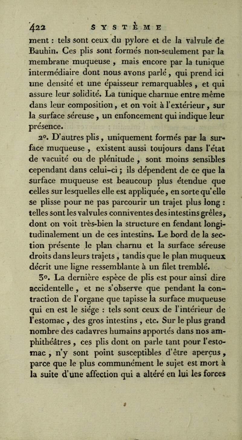 ment : tels sont ceux du pylore et de la valvule de Bauhin. Ces plis sont formes non-seulement par la membrane muqueuse , mais encore par la tunique intermédiaire dont nous avons parle', qui prend ici une densitë et une épaisseur remarquables , et qui assure leur solidité. La tunique charnue entre même dans leur composition, et on voit à l’extérieur, sur la surface séreuse , un enfoncement qui indique leur présence. 2°. D’autres plis, uniquement formés par la sur- face muqueuse , existent aussi toujours dans l’état de vacuité ou de plénitude , sont moins sensibles cependant dans celui-ci ; ils dépendent de ce que la surface muqueuse est beaucoup plus étendue que celles sur lesquelles elle est appliquée, en sorte quelle se plisse pour ne pas parcourir un trajet plus long : telles sont les valvules conniventes des intestins grêles, dont on voit très-bien la structure en fendant longi- tudinalement un de ces intestins. Le bord de la sec- tion présente le plan charnu et la surface séreuse droits dans leurs trajets, tandis que le plan muqueux décrit une ligne ressemblante à un filet tremblé. 3°. La dernière espèce de plis est pour ainsi dire accidentelle , et ne s’observe que pendant la con- traction de l’organe que tapisse la surface muqueuse qui en est le siège : tels sont ceux de l’intérieur de l’estomac , des gros intestins , etc. Sur le plus grand nombre des cadavres humains apportés dans nos am- phithéâtres , ces plis dont on parle tant pour l’esto- mac , n’y sont point susceptibles d’être aperçus , parce que le plus communément le sujet est mort à la suite d’une affection qui a altéré en lui les forces