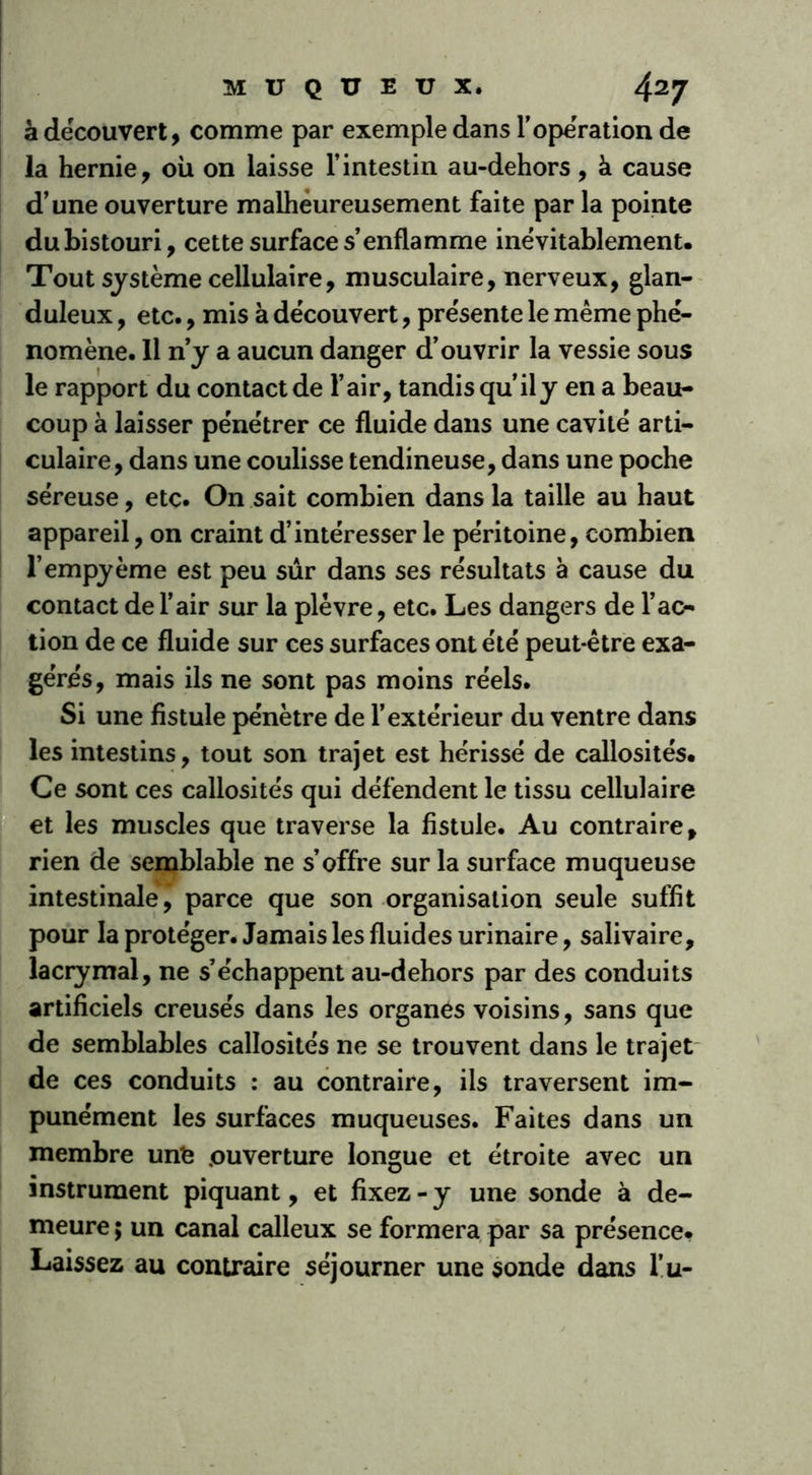 à découvert, comme par exemple dans l'opération de la hernie, où on laisse l’intestin au-dehors, à cause d’une ouverture malheureusement faite par la pointe du bistouri, cette surface s’enflamme inévitablement. Tout système cellulaire, musculaire, nerveux, glan- duleux , etc., mis à découvert, présente le même phé- nomène. 11 n’y a aucun danger d’ouvrir la vessie sous le rapport du contact de l’air, tandis qu’il y en a beau- coup à laisser pénétrer ce fluide dans une cavité arti- culaire, dans une coulisse tendineuse, dans une poche séreuse, etc. On sait combien dans la taille au haut appareil, on craint d’intéresser le péritoine, combien l’empyème est peu sûr dans ses résultats à cause du contact de l’air sur la plèvre, etc. Les dangers de l’ac- tion de ce fluide sur ces surfaces ont été peut-être exa- gérés, mais ils ne sont pas moins réels. Si une fistule pénètre de l’extérieur du ventre dans les intestins, tout son trajet est hérissé de callosités. Ce sont ces callosités qui défendent le tissu cellulaire et les muscles que traverse la fistule. Au contraire, rien de semblable ne s’offre sur la surface muqueuse intestinale,’ parce que son organisation seule suffit pour la protéger. Jamais les fluides urinaire, salivaire, lacrymal, ne s’échappent au-dehors par des conduits artificiels creusés dans les organes voisins, sans que de semblables callosités ne se trouvent dans le trajet de ces conduits : au contraire, ils traversent im- punément les surfaces muqueuses. Faites dans un membre unfe .ouverture longue et étroite avec un instrument piquant, et fixez - y une sonde à de- meure ; un canal calleux se formera par sa présence. Laissez au contraire séjourner une sonde dans l’u-