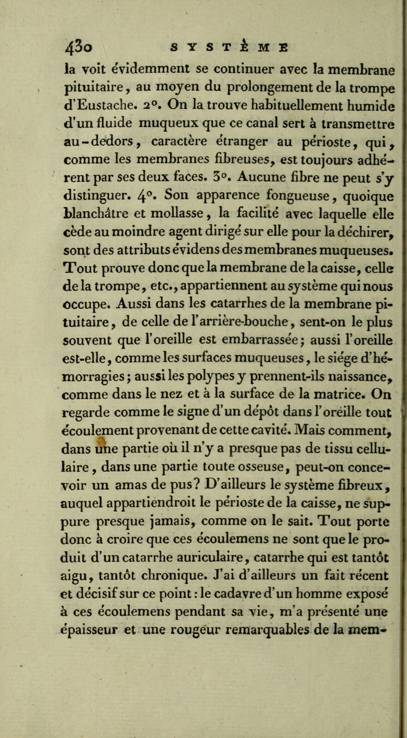 la voit évidemment se continuer avec la membrane pituitaire, au moyen du prolongement de la trompe d’Eustache. 2°. On la trouve habituellement humide d’un fluide muqueux que ce canal sert à transmettre au-dedors, caractère etranger au périoste, qui, comme les membranes fibreuses, est toujours adhé- rent par ses deux faces. 3°. Aucune fibre ne peut s’y distinguer. 4°« Son apparence fongueuse, quoique blanchâtre et mollasse, la facilité avec laquelle elle cède au moindre agent dirigé sur elle pour la déchirer, sont des attributs évidens des membranes muqueuses. Tout prouve donc que la membrane de la caisse, celle de la trompe, etc., appartiennent au système qui nous occupe. Aussi dans les catarrhes de la membrane pi- tuitaire, de celle de l’arrière-bouche, sent-on le plus souvent que l’oreille est embarrassée; aussi l’oreille est-elle, comme les surfaces muqueuses, le siège d’hé- morragies; aussiles polypes y prennent-ils naissance, comme dans le nez et à la surface de la matrice. On regarde comme le signe d’un dépôt dans l’oréille tout écoulement provenant de cette cavité. Mais comment, dans une partie où il n’y a presque pas de tissu cellu- laire , dans une partie toute osseuse, peut-on conce- voir un amas de pus? D’ailleurs le système fibreux, auquel appartiendroit le périoste de la caisse, ne sup- pure presque jamais, comme on le sait. Tout porte donc à croire que ces écoulemens ne sont que le pro- duit d’un catarrhe auriculaire, catarrhe qui est tantôt aigu, tantôt chronique. J’ai d’ailleurs un fait récent et décisif sur ce point : le cadavre d’un homme exposé à ces écoulemens pendant sa vie, m’a présenté une épaisseur et une rougeur remarquables de la mem-