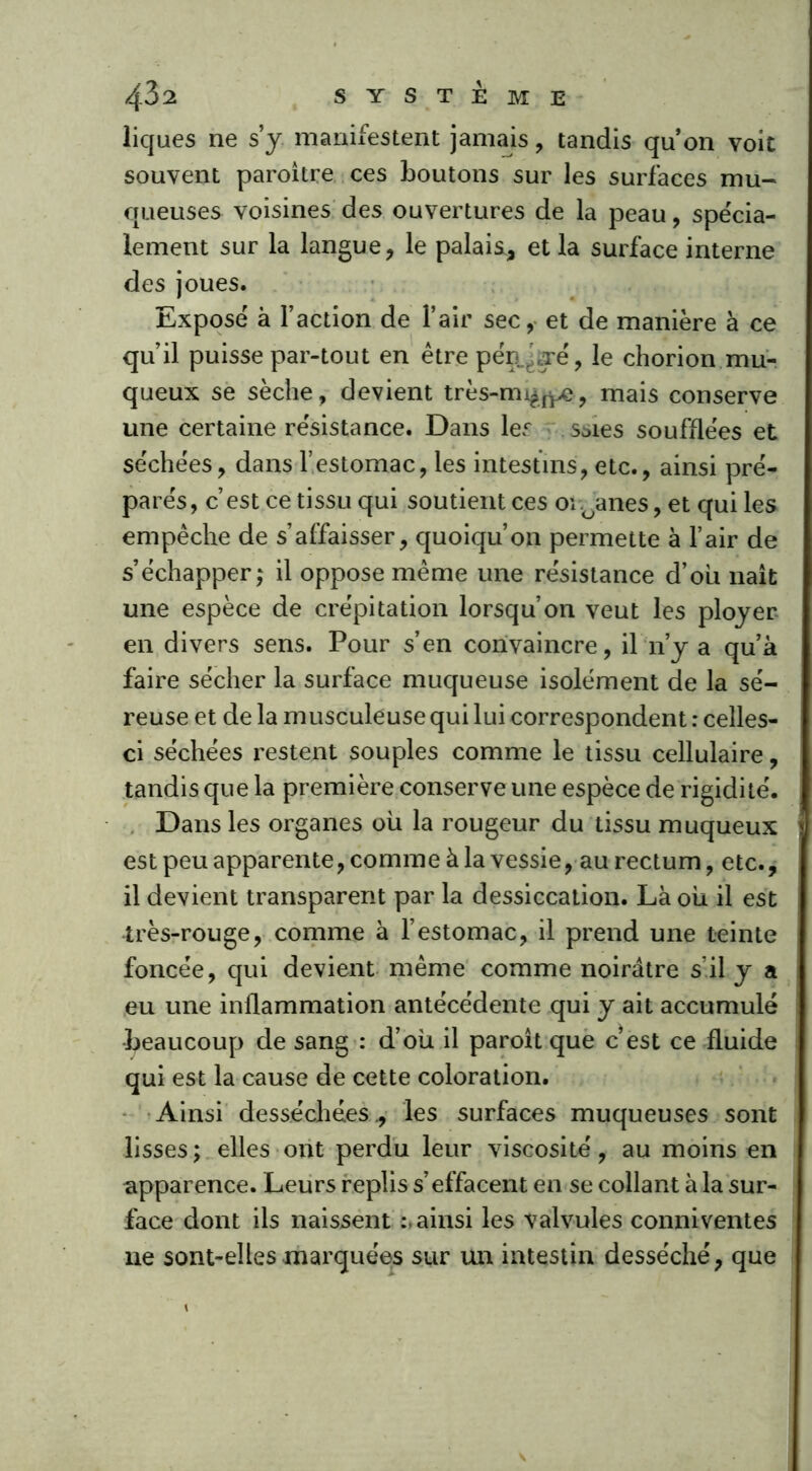 liques ne s’y manifestent jamais, tandis qu’on voit souvent paroître ces boutons sur les surfaces mu- queuses voisines des ouvertures de la peau, spécia- lement sur la langue, le palais., et la surface interne des joues. Exposé à l’action de l’air sec, et de manière à ce qu’il puisse par-tout en être pén^aré, Je chorion mu- queux se sèche, devient très-mi^j^e, mais conserve une certaine résistance. Dans les soies soufflées et séchées, dans l’estomac, les intestins, etc., ainsi pré- parés, c’est ce tissu qui soutient ces organes, et qui les empêche de s’affaisser, quoiqu’on permette à l’air de s’échapper; il oppose même une résistance d’oii liait une espèce de crépitation lorsqu’on veut les ployer en divers sens. Pour s’en convaincre, il n’y a qu’à faire sécher la surface muqueuse isolément de la sé- reuse et de la musculeuse qui lui correspondent : celles- ci séchées restent souples comme le tissu cellulaire, tandis que la première conserve une espèce de rigidité. Dans les organes où la rougeur du tissu muqueux est peu apparente, comme à la vessie, au rectum, etc., il devient transparent par la dessiccation. Là où il est très-rouge, comme à l’estomac, il prend une teinte foncée, qui devient même comme noirâtre s’il y a eu une inflammation antécédente qui y ait accumulé •beaucoup de sang : d’où il paroit que c’est ce fluide qui est la cause de cette coloration. Ainsi desséchées ., les surfaces muqueuses sont lisses ; elles ont perdu leur viscosité, au moins en apparence. Leurs replis s’effacent en se collant à la sur- face dont ils naissent ainsi les valvules conniventes ne sont-elles marquées sur un intestin desséché, que \