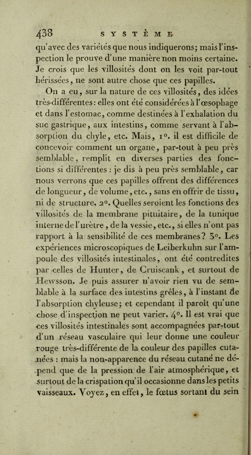 qu’avec des variétés que nous indiquerons; mais l’ins- pection le prouve d’une manière non moins certaine. Je crois que les villosités dont on les voit par-tout hérissées , ne sont autre chose que ces papilles. On a eu, sur la nature de ces villosités, des idées très-différentes: elles ont été considérées à l’œsophage et dans l’estomac, comme destinées à l’exhalation du suc gastrique, aux intestins, comme servant à l’ab- sorption du chyle, etc. Mais, i°. il est difficile de concevoir comment un organe, par-tout à peu près semblable, remplit en diverses parties des fonc- tions si différentes : je dis à peu près semblable, car nous verrons que ces papilles offrent des différences de longueur, de volume, etc., sans en offrir de tissu, ni de structure. 2°. Quelles seroient les fonctions des villosités de la membrane pituitaire, de la tunique interne de l’urètre , de la vessie, etc., si elles n’ont pas rapport à la sensibilité de ces membranes? 3°. Les expériences microscopiques de Leiberkuhn sur l’am- poule des villosités intestinales, ont été contredites par celles de Hunter, de Cruiscank, et surtout de Hewsson. Je puis assurer n’avoir rien vu de sem- blable à la surface des intestins grêles, à l’instant de l’absorption chyleuse; et cependant il paroît qu’une chose d inspection ne peut varier. 4°* H est vrai que ces villosités intestinales sont accompagnées par-tout d’un réseau vasculaire qui leur donne une couleur rouge très-différente de la couleur des papilles cuta- nées : mais la non-apparence du réseau cutané ne dé- pend que de la pression de l’air atmosphérique, et surtout delà crispation qu’il occasionne dansles petits vaisseaux. Voyez, en effet, le fœtus sortant du sein