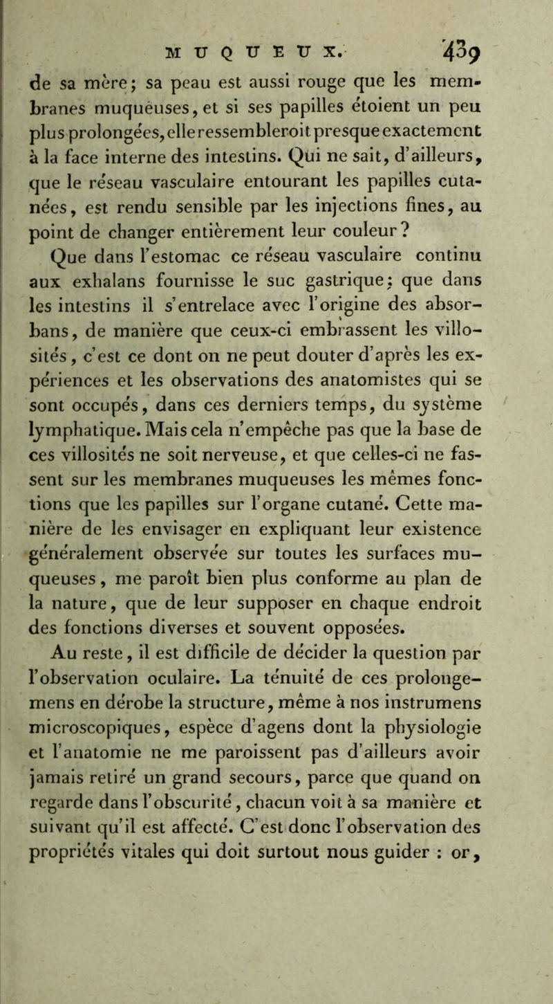 de sa mère ; sa peau est aussi rouge que les mem- branes muquèuses,et si ses papilles étoient un peu plus prolongeas, elle ressembleroi t presque exactement à la face interne des intestins. Qui ne sait, d’ailleurs, que le réseau vasculaire entourant les papilles cuta- nées, est rendu sensible par les injections fines, au point de changer entièrement leur couleur? Que dans l’estomac ce réseau vasculaire continu aux exhalans fournisse le suc gastrique: que dans les intestins il s’entrelace avec l’origine des absor- bans, de manière que ceux-ci embrassent les villo- sités , c’est ce dont on ne peut douter d’après les ex- périences et les observations des anatomistes qui se sont occupés, dans ces derniers temps, du système lymphatique. Mais cela n’empêche pas que la base de ces villosités ne soit nerveuse, et que celles-ci ne fas- sent sur les membranes muqueuses les mêmes fonc- tions que les papilles sur l’organe cutané. Cette ma- nière de les envisager en expliquant leur existence généralement observée sur toutes les surfaces mu- queuses , me paroît bien plus conforme au plan de la nature, que de leur supposer en chaque endroit des fonctions diverses et souvent opposées. Au reste, il est difficile de décider la question par l’observation oculaire. La ténuité de ces prolonge- mens en dérobe la structure, même à nos instrumens microscopiques, espèce d’agens dont la physiologie et l’anatomie ne me paroissent pas d’ailleurs avoir jamais retiré un grand secours, parce que quand on regarde dans l’obscurité, chacun voit à sa manière et suivant qu’il est affecté. C’est donc l’observation des propriétés vitales qui doit surtout nous guider : or.